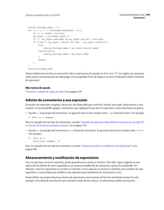 Última modificación 5/5/2010                                                                   USO DE AFTER EFFECTS CS5 668
                                                                                                             Expresiones



  source_footage_name = "";
  for (i = 1; i <= thisComp.numLayers; i++){
      if (i == index) continue;
      my_layer = thisComp.layer(i);
      if (! (my_layer.hasVideo && my_layer.active)) continue;
      if (time >= my_layer.inPoint && time < my_layer.outPoint){
          try{
               source_footage_name = my_layer.source.name;
          }catch(err1){
               source_footage_name = my_layer.name
          }
          break;
      }
  }
  source_footage_name

Aharon Rabinowitz incluye un tutorial de vídeo y expresiones de ejemplo en Red Giant TV (en inglés) que muestran
cómo animar una puntuación de vídeojuego con la propiedad Texto de origen y un efecto Deslizador (efecto Controles
de expresión).


Más temas de ayuda
“Creación y edición de capas de texto” en la página 339


Adición de comentarios a una expresión
Si escribe una expresión compleja y desea que esté disponible para volverla a utilizar más tarde (usted mismo u otro
usuario), es recomendable agregar comentarios que expliquen lo que hace la expresión y cómo funcionan sus piezas.
• Escriba // al principio del comentario. Se ignorará todo el texto situado entre // y el final de la línea. Por ejemplo:
  // This is a comment.

Para ver ejemplos de este tipo de comentario, consulte “Ejemplo de expresión: Opacidad de transición de una capa 3D
en función de la distancia desde la cámara” en la página 703.
• Escriba /* al principio del comentario y */ al final del comentario. Se ignorará todo el texto situado entre /* y */.
  Por ejemplo:
  /*   This is a
       multiline comment. */

Para ver ejemplos de este tipo de comentario, consulte “Almacenamiento y reutilización de expresiones” en la
página 668.


Almacenamiento y reutilización de expresiones
Una vez que haya escrito la expresión, puede guardarla para usarla en el futuro. Para ello, copie y péguela en una
aplicación de edición de texto o guárdela en un ajuste preestablecido de animación o proyecto de plantilla. No
obstante, como las expresiones se escriben en relación a otras capas de un proyecto y podrían usar nombres de capa
específicos, a veces tendrá que modificar una expresión para transferirla de un proyecto a otro.
Puede definir sus propias funciones dentro de expresiones con la sintaxis de función JavaScript normal. En este
ejemplo, se ha definido una función que calcula la media de dos valores y la última línea utiliza esta función:
 