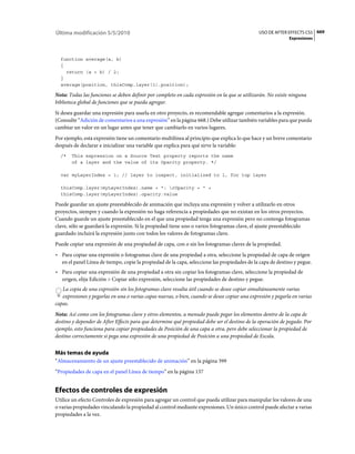 Última modificación 5/5/2010                                                                   USO DE AFTER EFFECTS CS5 669
                                                                                                             Expresiones



  function average(a, b)
  {
    return (a + b) / 2;
  }
  average(position, thisComp.layer(1).position);

Nota: Todas las funciones se deben definir por completo en cada expresión en la que se utilizarán. No existe ninguna
biblioteca global de funciones que se pueda agregar.
Si desea guardar una expresión para usarla en otro proyecto, es recomendable agregar comentarios a la expresión.
(Consulte “Adición de comentarios a una expresión” en la página 668.) Debe utilizar también variables para que pueda
cambiar un valor en un lugar antes que tener que cambiarlo en varios lugares.
Por ejemplo, esta expresión tiene un comentario multilínea al principio que explica lo que hace y un breve comentario
después de declarar e inicializar una variable que explica para qué sirve la variable:
  /*   This expression on a Source Text property reports the name
       of a layer and the value of its Opacity property. */

  var myLayerIndex = 1; // layer to inspect, initialized to 1, for top layer

  thisComp.layer(myLayerIndex).name + ": rOpacity = " +
  thisComp.layer(myLayerIndex).opacity.value

Puede guardar un ajuste preestablecido de animación que incluya una expresión y volver a utilizarlo en otros
proyectos, siempre y cuando la expresión no haga referencia a propiedades que no existan en los otros proyectos.
Cuando guarde un ajuste preestablecido en el que una propiedad tenga una expresión pero no contenga fotogramas
clave, sólo se guardará la expresión. Si la propiedad tiene uno o varios fotogramas clave, el ajuste preestablecido
guardado incluirá la expresión junto con todos los valores de fotogramas clave.
Puede copiar una expresión de una propiedad de capa, con o sin los fotogramas claves de la propiedad.
• Para copiar una expresión o fotogramas clave de una propiedad a otra, seleccione la propiedad de capa de origen
  en el panel Línea de tiempo, copie la propiedad de la capa, seleccione las propiedades de la capa de destino y pegue.
• Para copiar una expresión de una propiedad a otra sin copiar los fotogramas clave, seleccione la propiedad de
  origen, elija Edición > Copiar sólo expresión, seleccione las propiedades de destino y pegue.
   La copia de una expresión sin los fotogramas clave resulta útil cuando se desee copiar simultáneamente varias
   expresiones y pegarlas en una o varias capas nuevas, o bien, cuando se desee copiar una expresión y pegarla en varias
capas.
Nota: Así como con los fotogramas clave y otros elementos, a menudo puede pegar los elementos dentro de la capa de
destino y depender de After Effects para que determine qué propiedad debe ser el destino de la operación de pegado. Por
ejemplo, esto funciona para copiar propiedades de Posición de una capa a otra, pero debe seleccionar la propiedad de
destino correctamente si pega una expresión de una propiedad de Posición a una propiedad de Escala.


Más temas de ayuda
“Almacenamiento de un ajuste preestablecido de animación” en la página 399
“Propiedades de capa en el panel Línea de tiempo” en la página 137


Efectos de controles de expresión
Utilice un efecto Controles de expresión para agregar un control que pueda utilizar para manipular los valores de una
o varias propiedades vinculando la propiedad al control mediante expresiones. Un único control puede afectar a varias
propiedades a la vez.
 