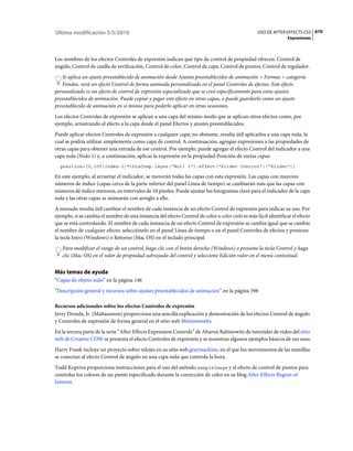 Última modificación 5/5/2010                                                                       USO DE AFTER EFFECTS CS5 670
                                                                                                                  Expresiones



Los nombres de los efectos Controles de expresión indican qué tipo de control de propiedad ofrecen: Control de
ángulo, Control de casilla de verificación, Control de color, Control de capa, Control de puntos, Control de regulador.
   Si aplica un ajuste preestablecido de animación desde Ajustes preestablecidos de animación > Formas > categoría
   Fondos, verá un efecto Control de forma animada personalizado en el panel Controles de efectos. Este efecto
personalizado es un efecto de control de expresión especializado que se creó específicamente para estos ajustes
preestablecidos de animación. Puede copiar y pegar este efecto en otras capas, o puede guardarlo como un ajuste
preestablecido de animación en sí mismo para poderlo aplicar en otras ocasiones.
Los efectos Controles de expresión se aplican a una capa del mismo modo que se aplican otros efectos como, por
ejemplo, arrastrando el efecto a la capa desde el panel Efectos y ajustes preestablecidos.
Puede aplicar efectos Controles de expresión a cualquier capa; no obstante, resulta útil aplicarlos a una capa nula, la
cual se podría utilizar simplemente como capa de control. A continuación, agregue expresiones a las propiedades de
otras capas para obtener una entrada de ese control. Por ejemplo, puede agregar el efecto Control del indicador a una
capa nula (Nulo 1) y, a continuación, aplicar la expresión en la propiedad Posición de varias capas:
  position+[0,10*(index-1)*thisComp.layer("Null 1").effect("Slider Control")("Slider")]

En este ejemplo, al arrastrar el indicador, se moverán todas las capas con esta expresión. Las capas con mayores
números de índice (capas cerca de la parte inferior del panel Línea de tiempo) se cambiarán más que las capas con
números de índice menores, en intervalos de 10 píxeles. Puede ajustar los fotogramas clave para el indicador de la capa
nula y las otras capas se animarán con arreglo a ello.
A menudo resulta útil cambiar el nombre de cada instancia de un efecto Control de expresión para indicar su uso. Por
ejemplo, si se cambia el nombre de una instancia del efecto Control de color a color cielo es más fácil identificar el efecto
que se está controlando. El nombre de cada instancia de un efecto Control de expresión se cambia igual que se cambia
el nombre de cualquier efecto: selecciónelo en el panel Línea de tiempo o en el panel Controles de efectos y presione
la tecla Intro (Windows) o Retorno (Mac OS) en el teclado principal.
   Para modificar el rango de un control, haga clic con el botón derecho (Windows) o presione la tecla Control y haga
   clic (Mac OS) en el valor de propiedad subrayado del control y seleccione Edición valor en el menú contextual.


Más temas de ayuda
“Capas de objeto nulo” en la página 146
“Descripción general y recursos sobre ajustes preestablecidos de animación” en la página 398

Recursos adicionales sobre los efectos Controles de expresión
Jerzy Drozda, Jr. (Maltaannon) proporciona una sencilla explicación y demostración de los efectos Control de ángulo
y Controles de expresión de forma general en el sitio web Motionworks.
En la tercera parte de la serie “After Effects Expression Controls” de Aharon Rabinowitz de tutoriales de vídeo del sitio
web de Creative COW se presenta el efecto Controles de expresión y se muestran algunos ejemplos básicos de sus usos.
Harry Frank incluye un proyecto sobre relojes en su sitio web graymachine, en el que los movimientos de las manillas
se conectan al efecto Control de ángulo en una capa nula que controla la hora.
Todd Kopriva proporciona instrucciones para el uso del método sampleImage y el efecto de control de puntos para
controlar los colores de un punto especificado durante la corrección de color en su blog After Effects Region of
Interest.
 