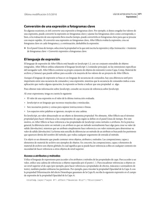 Última modificación 5/5/2010                                                                     USO DE AFTER EFFECTS CS5 671
                                                                                                                Expresiones




Conversión de una expresión a fotogramas clave
En algunas ocasiones, es útil convertir una expresión a fotogramas clave. Por ejemplo, si desea congelar los valores de
una expresión, puede convertir la expresión en fotogramas clave y ajustar los fotogramas clave como corresponda; o
bien, si la evaluación de una expresión lleva mucho tiempo, puede convertirla en fotogramas clave para que se procese
con mayor rapidez. Al convertir una expresión en fotogramas clave, After Effects evalúa la expresión, crea un
fotograma clave en cada fotograma y, a continuación, deshabilita la expresión.
❖ En el panel Línea de tiempo, seleccione la propiedad en la que esté escrita la expresión y elija Animación > Asistente
   de fotogramas clave > Convertir expresión a fotogramas clave.


El lenguaje de expresión
El lenguaje de expresión de After Effects está basado en JavaScript 1.2, con un conjunto extendido de objetos
integrados. After Effects utiliza solamente el lenguaje JavaScript 1.2 estándar principal, no las extensiones específicas
del navegador web. After Effects contiene su propio conjunto de objetos de extensión (como Capa, Comp, Material de
archivo y Cámara) que puede utilizar para acceder a la mayoría de los valores de un proyecto de After Effects.
Aunque el lenguaje de expresión se basa en un lenguaje de secuencias de comandos, hay una diferencia sutil pero
importante entre una secuencia de comandos y una expresión: mientras que la secuencia de comandos indica a una
aplicación que realice alguna operación, la expresión se limita a indicar que una propiedad es algo.
Para obtener más información sobre JavaScript, consulte un recurso de referencia sobre JavaScript.
Al crear expresiones, tenga en cuenta lo siguiente:
• El valor de una expresión es el valor de la última instrucción evaluada.
• JavaScript es un lenguaje que reconoce mayúsculas y minúsculas.
• Son necesarios puntos y comas para separar instrucciones o líneas.
• Los espacios entre palabras se ignoran, excepto en una cadena.
En JavaScript, un valor almacenado en un objeto se denomina propiedad. No obstante, After Effects usa el término
propiedad para hacer referencia a los componentes de capa según se define en el panel Línea de tiempo. Por este
motivo, en After Effects se hace referencia a las propiedades de JavaScript como métodos o atributos. En la práctica
general, la diferencia entre un método y un atributo es que un método normalmente hace algo para crear su valor de
salida (devolución), mientras que un atributo simplemente hace referencia a un valor existente para determinar su
valor de salida (devolución). La forma más sencilla de diferenciar un método de un atributo es buscando los paréntesis
que aparecen detrás del nombre del método, que rodea cualquier argumento de entrada al método.
Un objeto es un elemento que puede contener otros objetos, atributos y métodos. Las composiciones, capas y
elementos de material de archivo son ejemplos de objetos. En concreto, las composiciones, capas y elementos de
material de archivo son objetos globales, lo cual significa que se puede hacer referencia a ellos en cualquier contexto sin
necesidad de hacer referencia a otros objetos de nivel superior.

Acceso a atributos y métodos
Utilice el lenguaje de expresiones para acceder a los atributos y métodos de las propiedades de capa. Para acceder a un
valor, utilice una cadena de referencias a objetos separadas por el punto (.). Para encadenar referencias a objetos en
un nivel superior al de capa (por ejemplo, para hacer referencia a propiedades de efectos, máscaras o animadores de
texto), también pueden utilizarse los paréntesis. Por ejemplo, para vincular la propiedad Opacidad de la Capa A con
la propiedad Difuminación del efecto Desenfoque gaussiano de la Capa B, escriba la siguiente expresión en el campo
de expresión de la propiedad Opacidad de la Capa A:
  thisComp.layer("Layer B").effect("Gaussian Blur")("Blurriness")
 