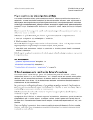 Última modificación 5/5/2010                                                                   USO DE AFTER EFFECTS CS5 62
                                                                                                Proyectos y composiciones




Preprocesamiento de una composición anidada
Una composición anidada compleja puede tardar bastante tiempo en procesarse, ya sea para previsualizaciones o
salida final. Si ha creado una composición anidada y no tiene previsto trabajar más en ella, puede ahorrar tiempo en
cada operación de procesamiento si preprocesa la composición anidada en una película y reemplaza la composición
con la película procesada. Puede seguir realizando cambios en la composición anidada original, ya que ésta se mantiene
en el panel Proyecto. Si realiza un cambio significativo en la composición anidada original, simplemente procésela de
nuevo.
El preprocesamiento de una composición anidada resulta especialmente provechoso cuando la composición se va a
utilizar varias veces en un proyecto.
Nota: Aplique los ajustes del resultado final al realizar un procesamiento previo de la composición anidada.
1 Seleccione la composición en el panel Proyecto o Composición.
2 Elija Composición > Preprocesar.
El comando Preprocesar agrega la composición a la cola de procesamiento y activa la acción de postprocesamiento
Importar y reemplazar uso para reemplazar la composición por la película procesada.
3 En el panel Cola de procesamiento, configure los ajustes como sea necesario y presione el botón Procesar para
   procesar la composición.
Nota: En lugar de reemplazar la composición con la película, se puede utilizar la película procesada como un proxy para
la composición anidada.


Más temas de ayuda
“Operaciones de postprocesamiento” en la página 723
“Marcadores de posición y proxies” en la página 83
“Principios básicos del procesamiento y la exportación” en la página 706


Orden de procesamiento y contracción de transformaciones
Una composición está formada por capas apiladas unas sobre otras en el panel Línea de tiempo. Cuando la
composición se procesa (ya sea para la previsualización o para el resultado final), la capa inferior se procesa primero.
Dentro de cada capa de rasterizado (no vectorial), los elementos se aplican en el siguiente orden: máscaras, efectos,
transformaciones y estilos de capa. Para las capas vectoriales rasterizadas continuamente, las transformaciones se
aplican antes que las máscaras y los efectos.
Las transformaciones son los cambios efectuados en las propiedades agrupadas en la categoría Transformación del
panel Línea de tiempo, p. ej., Punto de anclaje, Posición, Escala, Giro y Opacidad. Lo que se ve en el panel Capa es el
resultado del procesamiento antes de realizar las transformaciones.
Nota: Para un control adicional cuando se realizan las transformaciones, puede aplicar el efecto Transformar y
reordenarlo con respecto a otros efectos.
En un grupo de efectos o máscaras, los elementos se procesan de arriba a abajo. Por ejemplo, si aplica el efecto Círculo
y luego el efecto Lupa, el círculo se amplifica. Sin embargo, si arrastra el efecto Lupa y lo coloca encima (antes) del
efecto Círculo en el panel Control de efectos o Línea de tiempo, el círculo se dibuja después de aplicar la lupa y no se
amplifica.
Una vez que finaliza el procesamiento de una capa, comienza el procesamiento de la siguiente. La capa procesada
inferior se puede utilizar como entrada para el procesamiento de la capa superior, por ejemplo, para determinar el
resultado de un modo de fusión.
 