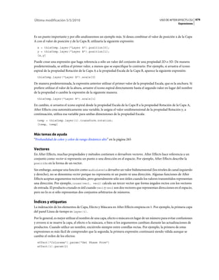Última modificación 5/5/2010                                                                    USO DE AFTER EFFECTS CS5 674
                                                                                                               Expresiones



Es un punto importante y por ello analizaremos un ejemplo más. Si desea combinar el valor de posición x de la Capa
A con el valor de posición y de la Capa B, utilizaría la siguiente expresión:
  x = thisComp.layer("Layer A").position[0];
  y = thisComp.layer("Layer B").position[1];
  [x,y]

Puede crear una expresión que haga referencia a sólo un valor del conjunto de una propiedad 2D o 3D. De manera
predeterminada, se utiliza el primer valor, a menos que se especifique lo contrario. Por ejemplo, si arrastra el icono
espiral de la propiedad Rotación de la Capa A a la propiedad Escala de la Capa B, aparece la siguiente expresión:
  thisComp.layer("Layer B").scale[0]

De manera predeterminada, la expresión anterior utilizar el primer valor de la propiedad Escala, que es la anchura. Si
prefiere utilizar el valor de la altura, arrastre el icono espiral directamente hasta el segundo valor en lugar del nombre
de la propiedad o cambie la expresión de la siguiente manera:
  thisComp.layer("Layer B").scale[1]

En cambio, si arrastra el icono espiral desde la propiedad Escala de la Capa B a la propiedad Rotación de la Capa A,
After Effects crea automáticamente una variable, le asigna el valor unidimensional de la propiedad Rotación y, a
continuación, utiliza esa variable para ambas dimensiones de la propiedad Escala:
  temp = thisComp.layer(1).transform.rotation;
  [temp, temp]


Más temas de ayuda
“Profundidad de color y color de rango dinámico alto” en la página 265

Vectores
En After Effects, muchas propiedades y métodos contienen o devuelven vectores. After Effects hace referencia a un
conjunto como vector si representa un punto o una dirección en el espacio. Por ejemplo, After Effects describe la
posición en la forma de un vector.

Sin embargo, aunque una función como audioLevels devuelve un valor bidimensional (los niveles de canal izquierdo
y derecho), no se denomina vector porque no representa ni un punto ni una dirección. Algunas funciones de After
Effects aceptan argumentos vectoriales, pero generalmente sólo son útiles cuando los valores transmitidos representan
una dirección. Por ejemplo, cross(vec1, vec2) calcula un tercer vector que forma ángulos rectos con los vectores
de entrada. El producto cruzado es útil cuando vec1 y vec2 son dos vectores que representan direcciones en el espacio,
pero no lo es si sólo representan dos conjuntos arbitrarios de números.

Índices y etiquetas
La indexación de los elementos de Capa, Efecto y Máscara en After Effects empieza en 1. Por ejemplo, la primera capa
del panel Línea de tiempo es layer(1).
Por lo general, es mejor utilizar el nombre de una capa, efecto o máscara en lugar de un número para evitar confusiones
y errores si se mueve la capa, el efecto o la máscara, o bien si los argumentos cambian durante las actualizaciones de
productos. Cuando utilice un nombre, enciérrelo siempre entre comillas rectas. Por ejemplo, la primera de estas
expresiones es más fácil de comprender que la segunda; la primera expresión continuará siendo válida aunque se
cambie el orden de los efectos:
  effect("Colorama").param("Get Phase From")
  effect(1).param(2)
 