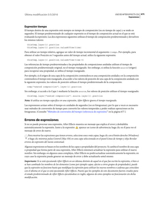 Última modificación 5/5/2010                                                                      USO DE AFTER EFFECTS CS5 675
                                                                                                                 Expresiones




Expresión tiempo
El tiempo dentro de una expresión está siempre en tiempo de composición (no en tiempo de capa) y se mide en
segundos. El tiempo predeterminado de cualquier expresión es el tiempo de composición actual en el que se está
evaluando la expresión. Las dos expresiones siguientes utilizan el tiempo de composición predeterminado y devuelven
los mismos valores:
  thisComp.layer(1).position
  thisComp.layer(1).position.valueAtTime(time)

Para utilizar un tiempo relativo, agregue un valor de tiempo incremental al argumento tiempo. Por ejemplo, para
obtener el valor Posición en 5 segundos antes del tiempo actual, utilice la siguiente expresión:
  thisComp.layer(1).position.valueAtTime(time-5)

Las referencias de tiempo predeterminadas a las propiedades de composiciones anidadas utilizan el tiempo de
composición predeterminado original, no el tiempo reasignado. Sin embargo, si utiliza la función source (origen)
para recuperar una propiedad, se utiliza el tiempo reasignado.
Por ejemplo, si el origen de una capa de la composición contenedora es una composición anidada y en la composición
contenedora el tiempo está reasignado, al acceder a los valores de posición de una capa de la composición anidada con
la siguiente expresión, los valores de posición utilizan el tiempo predeterminado de la composición:
  comp("nested composition").layer(1).position

Sin embargo, si accede a la Capa 1 mediante la función source, los valores de posición utilizan el tiempo reasignado:
  thisComp.layer("nested composition").source.layer(1).position

Nota: Si utiliza un tiempo específico en una expresión, After Effects ignora el tiempo reasignado.
Las expresiones actúan sobre el tiempo en unidades de segundos (no en fotogramas), por lo que a veces es necesario
usar métodos de conversión de tiempo para convertir los valores temporales y poder realizar operaciones en los
fotogramas. (Consulte “Métodos de conversión del tiempo (referencia de expresión)” en la página 677.)


Errores de expresiones
Si no se puede procesar una expresión, After Effects muestra un mensaje que explica el error y deshabilita
automáticamente la expresión. Junto a la expresión     aparece un icono de advertencia; haga clic en él para ver el
mensaje de error de nuevo.
    Para mostrar las expresiones que tienen errores, seleccione una o más capas, haga clic con el botón derecho (Windows)
    o haga clic mientras pulsa Control (Mac OS) en una capa seleccionada en el panel Línea de tiempo y elija Revelar
errores de expresión del menú contextual.
Algunas expresiones se basan en los nombres de las capas o propiedades del proyecto. Si cambia el nombre de una capa
o propiedad que forma parte de una expresión, After Effects intentará actualizar la expresión para utilizar el nuevo
nombre. Sin embargo, en algunos casos complejos, After Effects no podrá actualizar automáticamente la expresión, en
cuyo caso la expresión puede generar un mensaje de error y debe actualizarla usted mismo.
Importante: Si se está ejecutando After Effects en un idioma distinto de aquel en el que fue escrita la expresión, o bien si
se han cambiado los nombres de los elementos (como por ejemplo capas, efectos u otros grupos de propiedades), puede
que la expresión no funcione hasta que modifique la expresión para utilizar los nuevos nombres o cadenas que coincidan
con el idioma en el que se está ejecutando After Effects. Puesto que los ejemplos de este documento fueron creados para
el estado predeterminado de After Effects ejecutándose en inglés, algunos de estos ejemplos no funcionarán sin dicha
modificación.
 