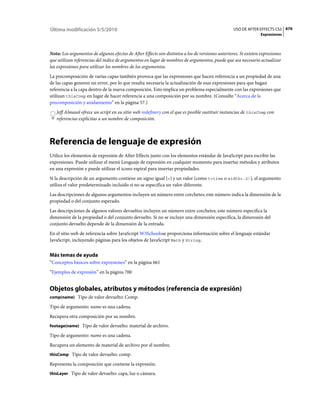 Última modificación 5/5/2010                                                                      USO DE AFTER EFFECTS CS5 676
                                                                                                                 Expresiones



Nota: Los argumentos de algunos efectos de After Effects son distintos a los de versiones anteriores. Si existen expresiones
que utilizan referencias del índice de argumentos en lugar de nombres de argumentos, puede que sea necesario actualizar
las expresiones para utilizar los nombres de los argumentos.
La precomposición de varias capas también provoca que las expresiones que hacen referencia a un propiedad de una
de las capas generen un error, por lo que resulta necesaria la actualización de esas expresiones para que hagan
referencia a la capa dentro de la nueva composición. Esto implica un problema especialmente con las expresiones que
utilizan thisComp en lugar de hacer referencia a una composición por su nombre. (Consulte “Acerca de la
precomposición y anidamiento” en la página 57.)
   Jeff Almasol ofrece un script en su sitio web redefinery con el que es posible sustituir instancias de thisComp con
   referencias explícitas a un nombre de composición.



Referencia de lenguaje de expresión
Utilice los elementos de expresión de After Effects junto con los elementos estándar de JavaScript para escribir las
expresiones. Puede utilizar el menú Lenguaje de expresión en cualquier momento para insertar métodos y atributos
en una expresión y puede utilizar el icono espiral para insertar propiedades.
Si la descripción de un argumento contiene un signo igual (=) y un valor (como t=time o width=.2)), el argumento
utiliza el valor predeterminado incluido si no se especifica un valor diferente.
Las descripciones de algunos argumentos incluyen un número entre corchetes; este número indica la dimensión de la
propiedad o del conjunto esperado.
Las descripciones de algunos valores devueltos incluyen un número entre corchetes; este número especifica la
dimensión de la propiedad o del conjunto devuelto. Si no se incluye una dimensión específica, la dimensión del
conjunto devuelto depende de la dimensión de la entrada.
En el sitio web de referencia sobre JavaScript W3Schoolsse proporciona información sobre el lenguaje estándar
JavaScript, incluyendo páginas para los objetos de JavaScript Math y String.


Más temas de ayuda
“Conceptos básicos sobre expresiones” en la página 661
“Ejemplos de expresión” en la página 700


Objetos globales, atributos y métodos (referencia de expresión)
comp(name) Tipo de valor devuelto: Comp.

Tipo de argumento: name es una cadena.
Recupera otra composición por su nombre.
footage(name) Tipo de valor devuelto: material de archivo.

Tipo de argumento: name es una cadena.
Recupera un elemento de material de archivo por el nombre.
thisComp Tipo de valor devuelto: comp.

Representa la composición que contiene la expresión.
thisLayer Tipo de valor devuelto: capa, luz o cámara.
 