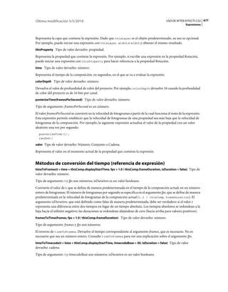 Última modificación 5/5/2010                                                                    USO DE AFTER EFFECTS CS5 677
                                                                                                               Expresiones



Representa la capa que contiene la expresión. Dado que thisLayer es el objeto predeterminado, su uso es opcional.
Por ejemplo, puede iniciar una expresión con thisLayer.width o width y obtener el mismo resultado.
thisProperty Tipo de valor devuelto: propiedad.

Representa la propiedad que contiene la expresión. Por ejemplo, si escribe una expresión en la propiedad Rotación,
puede iniciar una expresión con thisProperty para hacer referencia a la propiedad Rotación.
time Tipo de valor devuelto: número.

Representa el tiempo de la composición, en segundos, en el que se va a evaluar la expresión.
colorDepth Tipo de valor devuelto: número.

Devuelve el valor de profundidad de color del proyecto. Por ejemplo, colorDepth devuelve 16 cuando la profundidad
de color del proyecto es de 16 bits por canal.
posterizeTime(framesPerSecond) Tipo de valor devuelto: número.

Tipo de argumento: framesPerSecond es un número.
El valor framesPerSecond se convierte en la velocidad de fotogramas a partir de la cual funciona el resto de la expresión.
Esta expresión permite establecer que la velocidad de fotogramas de una propiedad sea más baja que la velocidad de
fotogramas de la composición. Por ejemplo, la siguiente expresión actualiza el valor de la propiedad con un valor
aleatorio una vez por segundo:
  posterizeTime(1);
  random()

valor Tipo de valor devuelto: Número, Conjunto o Cadena.

Representa el valor en el momento actual de la propiedad que contiene la expresión.


Métodos de conversión del tiempo (referencia de expresión)
timeToFrames(t = time + thisComp.displayStartTime, fps = 1.0 / thisComp.frameDuration, isDuration = false) Tipo de
valor devuelto: número.
Tipo de argumento: t y fps son números; isDuration es un valor booleano.
Convierte el valor de t, que se define de manera predeterminada en el tiempo de la composición actual, en un número
entero de fotogramas. El número de fotogramas por segundo se especifica en el argumento fps, que se define de manera
predeterminada en la velocidad de fotogramas de la composición actual (1.0 / thisComp.frameDuration). El
argumento isDuration, que está definido como falso de manera predeterminada, debe ser verdadero si el valor t
representa una diferencia entre dos tiempos en lugar de un tiempo absoluto. Los tiempos absolutos se redondean a la
baja hacia el infinito negativo; las duraciones se redondean alejándose de cero (hacia arriba para valores positivos).
framesToTime(frames, fps = 1.0 / thisComp.frameDuration) Tipo de valor devuelto: número.

Tipo de argumento: frames y fps son números.
El inverso de timeToFrames. Devuelve el tiempo correspondiente al argumento frames, que es necesario. No es
necesario que sea un número entero. Consulte timeToFrames para ver una explicación sobre el argumento fps.
timeToTimecode(t = time + thisComp.displayStartTime, timecodeBase = 30, isDuration = false) Tipo de valor
devuelto: cadena.
Tipo de argumento: t y timecodeBase son números; isDuration es un valor booleano.
 