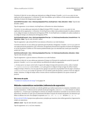 Última modificación 5/5/2010                                                                   USO DE AFTER EFFECTS CS5 678
                                                                                                              Expresiones



Convierte el valor de t en una cadena que representa un código de tiempo. Consulte timeToFrames para ver una
explicación de los argumentos t e isDuration. El valor timecodeBase, que se define en 30 de manera predeterminada,
especifica el número de fotogramas por segundo.
timeToNTSCTimecode(t = time + thisComp.displayStartTime, ntscDropFrame = false, isDuration = false) Tipo de valor
devuelto: cadena.
Tipo de argumento: t es un número, ntscDropFrame e isDuration son valores booleanos.
Convierte t en una cadena que representa el código de tiempo NTSC. Consulte timeToFrames para ver una
explicación de los argumentos t e isDuration. Si ntscDropFrame es falso (valor predeterminado), la cadena resultante
es un código de tiempo sin eliminación de fotogramas NTSC. Si ntscDropFrame es verdadero, la cadena resultante es
un código de tiempo con eliminación de fotogramas NTSC.
timeToFeetAndFrames(t = time + thisComp.displayStartTime, fps = 1.0 / thisComp.frameDuration, framesPerFoot = 16,
isDuration = false) Tipo de valor devuelto: cadena.

Tipo de argumento: t, fps y framesPerFoot son números; isDuration es un valor booleano.
Convierte el valor de t en una cadena que representa pies de película y fotogramas. Consulte timeToFrames para ver
una explicación de los parámetros t, fps e isDuration. El argumento framesPerFoot especifica el número de fotogramas
en un pie de película. Se define en 16 de manera predeterminada, que es la velocidad más común para material de
archivo de 35 mm.
timeToCurrentFormat(t = time + thisComp.displayStartTime, fps = 1.0 / thisComp.frameDuration, isDuration = false)
Tipo de valor devuelto: cadena.
Tipo de argumento: t y fps son números; isDuration es un valor booleano.
Convierte el valor de t en una cadena que representa el tiempo en el formato de visualización actual de Ajustes del
proyecto. Consulte timeToFrames para obtener una definición de todos los argumentos.
   Si desea ejercer un mayor control sobre el aspecto del código de tiempo del material de archivo, utilice el método
   timeToCurrentFormat u otros métodos timeTo para generar el código de tiempo en lugar de utilizar el efecto
Código de tiempo o Números. Cree una capa de texto, agregue una expresión a la propiedad Texto de origen e introduzca
timeToCurrentFormat en el campo de expresión. Con este método, puede dar formato y animar el texto de código de
tiempo. Asimismo, el código de tiempo utiliza el mismo estilo de visualización definido en los ajustes actuales del
proyecto.


Más temas de ayuda
“Unidades de visualización de tiempo” en la página 50


Métodos matemáticos vectoriales (referencia de expresión)
Las funciones matemáticas vectoriales son métodos globales que realizan operaciones en conjuntos, tratándolos como
vectores matemáticos. A diferencia de los métodos JavaScript integrados, como Math.sin, estos métodos no utilizan
el prefijo Math. A menos que se especifique lo contrario, los métodos matemáticos vectoriales no son estrictos con las
dimensiones, devuelven un valor que es la dimensión del objeto Conjunto de entrada más grande y los elementos que
faltan se rellenan con ceros. Por ejemplo, la expresión add([10, 20], [1, 2, 3]) devuelve [11, 22, 3].
El sitio web de JJ Gifford proporciona explicaciones y ejemplos que muestran cómo utilizar geometría y trigonometría
simple con expresiones.
add(vec1, vec2) Tipo de valor devuelto: conjunto.

Tipo de argumento: vec1 y vec2 son conjuntos.
 