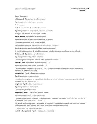 Última modificación 5/5/2010                                                                USO DE AFTER EFFECTS CS5 679
                                                                                                         Expresiones



Agrega dos vectores.
sub(vec1, vec2) Tipo de valor devuelto: conjunto.

Tipo de argumento: vec1 y vec2 son conjuntos.
Resta dos vectores.
mul(vec, amount) Tipo de valor devuelto: conjunto.

Tipo de argumento: vec es un conjunto, amount es un número.
Multiplica cada elemento del vector por la cantidad.
div(vec, amount) Tipo de valor devuelto: conjunto.

Tipo de argumento: vec es un conjunto, amount es un número.
Divide cada elemento del vector entre la cantidad.
clamp(value, limit1, limit2) Tipo de valor devuelto: número o conjunto.

Tipo de argumento: value, limit1 y limit2 son números o conjuntos.
El valor de cada componente de value debe encontrarse entre los valores correspondientes de limit1 y limit2.
dot(vec1, vec2) Tipo de valor devuelto: número.

Tipo de argumento: vec1 y vec2 son conjuntos.
Devuelve el producto de puntos (interior) de los argumentos vectoriales.
cross(vec1, vec2) Tipo de valor devuelto: conjunto [2 ó 3].

Tipo de argumento: vec1 y vec2 son conjuntos [2 ó 3].
Devuelve el producto vectorial cruzado de vec1 y vec2. Si desea obtener más información, consulte una referencia
matemática o una guía de JavaScript.
normalize(vec) Tipo de valor devuelto: conjunto.

Tipo de argumento: vec es un conjunto.
Normaliza el vector para que su longitud sea de 1,0. El uso del método normalize es un modo rápido de realizar la
operación div(vec, length(vec)).
length(vec) Tipo de valor devuelto: número.

Tipo de argumento: vec es un conjunto.
Devuelve la longitud del vector vec.
length(point1, point2) Tipo de valor devuelto: número.

Tipo de argumento: point1 y point2 son conjuntos.
Devuelve la distancia entre dos puntos. El argumento point2 es opcional. Por ejemplo, length(point1, point2) es
lo mismo que length(sub(point1, point2)).
Por ejemplo, añada esta expresión a la propiedad Focus Distance (Distancia de enfoque) de una cámara para bloquear
el plano focal en el punto de interés de la cámara de modo que este punto esté enfocado:
  length(position, pointOfInterest)

lookAt(fromPoint, atPoint) Tipo de valor devuelto: conjunto [3].
 