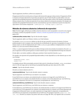 Última modificación 5/5/2010                                                                      USO DE AFTER EFFECTS CS5 680
                                                                                                               Expresiones



Tipo de argumento: fromPoint y atPoint son conjuntos [3].
El argumento fromPoint es la ubicación en el espacio del entorno de la capa que se desea orientar. El argumento atPoint
es el punto en el espacio del entorno al que desea que apunte la capa. El valor devuelto se puede utilizar como una
expresión de la propiedad Orientación, haciendo que el eje z de la capa señale a atPoint. Este método es especialmente
útil para cámaras y luces. Si utiliza esta expresión en una cámara, desactive la orientación automática. Por ejemplo, esta
expresión de la propiedad Orientación de una luz concentrada hace que la luz señale hacia el punto de anclaje de la
capa número 1 de la misma composición: lookAt(position, thisComp.layer(1).position)


Métodos de números aleatorios (referencia de expresión)
Nota: El método wiggle, utilizado para modificar de forma aleatoria un valor de propiedad, se encuentra en la categoría
de métodos y atributos de propiedad. (Consulte “Atributos y métodos de propiedad (referencia de expresión)” en la
página 694.)
seedRandom(offset, timeless=false) Tipo de valor devuelto: ninguno.

Tipo de argumento: offset es un Número, timeless es un Valor booleano.
Los métodos random y gaussRandom utilizan un valor de raíz que controla la secuencia de números. De forma
predeterminada, la raíz se computa como una función de un identificador de capa único, la propiedad en la capa, el
tiempo actual y un valor de desplazamiento de 0. Utilice seedRandom para establecer el desplazamiento en un valor
distinto a 0 y crear una secuencia aleatoria diferente.
Utilice true para el argumento timeless para no utilizar el tiempo actual como entrada a la raíz aleatoria. El uso de true
para el argumento timeless permite generar un número aleatorio que no varía dependiendo del tiempo de evaluación.
El valor offset, y no timeless, también se utiliza para controlar el valor inicial de la función wiggle.
Por ejemplo, esta expresión de la propiedad Opacidad establece el valor Opacidad en un valor aleatorio que no varía
con el tiempo:
  seedRandom(123456, true);
  random()*100

La multiplicación por 100 en este ejemplo convierte el valor entre 0 y 1 devuelto por el método random en un número
entre 0 y 100; este rango suele ser más útil para la propiedad Opacidad, que tiene valores de 0% a 100%.
random() Tipo de valor devuelto: número.

Devuelve un número aleatorio entre 0–1.
random(maxValOrArray) Tipo de valor devuelto: número o conjunto.

Tipo de argumento: maxValOrArray es un número o un conjunto.
Si maxValOrArray es un número, este método devuelve un número en el rango de 0 a maxValOrArray. Si
maxValOrArray es un conjunto, este método devuelve un conjunto con la misma dimensión que maxValOrArray,
donde cada componente varía entre 0 y el componente correspondiente de maxValOrArray.
random(minValOrArray, maxValOrArray) Tipo de valor devuelto: número o conjunto.

Tipo de argumento: minValOrArray y maxValOrArray son números o conjuntos.
Si minValOrArray y maxValOrArray son números, este método devuelve un número en el rango de minValOrArray
a maxValOrArray. Si los argumentos son conjuntos, este método devuelve un conjunto con la misma dimensión que
el argumento de dimensión mayor, con cada componente en el rango desde el componente correspondiente de
minValOrArray al componente correspondiente de maxValOrArray. Por ejemplo, la expresión random([100, 200],
[300, 400]) devuelve un conjunto cuyo primer valor está en el rango 100–300 y cuyo segundo valor se encuentra
 