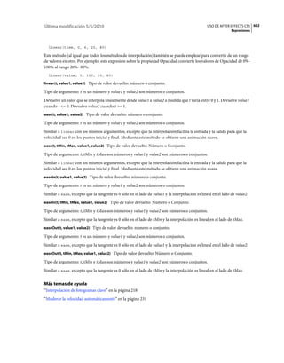 Última modificación 5/5/2010                                                                    USO DE AFTER EFFECTS CS5 682
                                                                                                               Expresiones



  linear(time, 0, 6, 20, 80)

Este método (al igual que todos los métodos de interpolación) también se puede emplear para convertir de un rango
de valores en otro. Por ejemplo, esta expresión sobre la propiedad Opacidad convierte los valores de Opacidad de 0%-
100% al rango 20%- 80%:
  linear(value, 0, 100, 20, 80)

linear(t, value1, value2) Tipo de valor devuelto: número o conjunto.

Tipo de argumento: t es un número y value1 y value2 son números o conjuntos.
Devuelve un valor que se interpola linealmente desde value1 a value2 a medida que t varía entre 0 y 1. Devuelve value1
cuando t <= 0. Devuelve value2 cuando t >= 1.
ease(t, value1, value2) Tipo de valor devuelto: número o conjunto.

Tipo de argumento: t es un número y value1 y value2 son números o conjuntos.
Similar a linear con los mismos argumentos, excepto que la interpolación facilita la entrada y la salida para que la
velocidad sea 0 en los puntos inicial y final. Mediante este método se obtiene una animación suave.
ease(t, tMin, tMax, value1, value2) Tipo de valor devuelto: Número o Conjunto.

Tipo de argumento: t, tMin y tMax son números y value1 y value2 son números o conjuntos.
Similar a linear con los mismos argumentos, excepto que la interpolación facilita la entrada y la salida para que la
velocidad sea 0 en los puntos inicial y final. Mediante este método se obtiene una animación suave.
easeIn(t, value1, value2) Tipo de valor devuelto: número o conjunto.

Tipo de argumento: t es un número y value1 y value2 son números o conjuntos.
Similar a ease, excepto que la tangente es 0 sólo en el lado de value1 y la interpolación es lineal en el lado de value2.
easeIn(t, tMin, tMax, value1, value2) Tipo de valor devuelto: Número o Conjunto.

Tipo de argumento: t, tMin y tMax son números y value1 y value2 son números o conjuntos.
Similar a ease, excepto que la tangente es 0 sólo en el lado de tMin y la interpolación es lineal en el lado de tMax.
easeOut(t, value1, value2) Tipo de valor devuelto: número o conjunto.

Tipo de argumento: t es un número y value1 y value2 son números o conjuntos.
Similar a ease, excepto que la tangente es 0 sólo en el lado de value1 y la interpolación es lineal en el lado de value2.
easeOut(t, tMin, tMax, value1, value2) Tipo de valor devuelto: Número o Conjunto.

Tipo de argumento: t, tMin y tMax son números y value1 y value2 son números o conjuntos.
Similar a ease, excepto que la tangente es 0 sólo en el lado de tMin y la interpolación es lineal en el lado de tMax.


Más temas de ayuda
“Interpolación de fotogramas clave” en la página 218
“Moderar la velocidad automáticamente” en la página 231
 