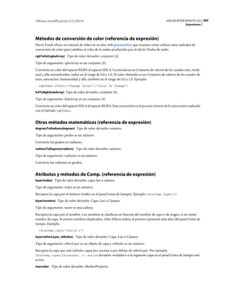 Última modificación 5/5/2010                                                                  USO DE AFTER EFFECTS CS5 683
                                                                                                            Expresiones




Métodos de conversión de color (referencia de expresión)
Harry Frank ofrece un tutorial de vídeo en su sitio web graymachine que muestra cómo utilizar estos métodos de
conversión de color para cambiar el color de la ondas producidas por el efecto Ondas de radio.
rgbToHsl(rgbaArray) Tipo de valor devuelto: conjunto [4].

Tipo de argumento: rgbaArray es un conjunto [4].
Convierte un color del espacio RGBA al espacio HSLA. La entrada es un Conjunto de valores de los canales rojo, verde,
azul y alfa normalizados, todos en el rango de 0,0 a 1,0. El valor obtenido es un Conjunto de valores de los canales de
tono, saturación, luminosidad y alfa, también en el rango de 0,0 a 1,0. Ejemplo:
  rgbToHsl.effect("Change Color")("Color To Change")

hslToRgb(hslaArray) Tipo de valor devuelto: conjunto [4].

Tipo de argumento: hslaArray es un conjunto [4].
Convierte un color del espacio HSLA al espacio RGBA. Esta conversión es el proceso inverso de la conversión realizada
con el método rgbToHsl.


Otros métodos matemáticos (referencia de expresión)
degreesToRadians(degrees) Tipo de valor devuelto: número.

Tipo de argumento: grados es un número.
Convierte los grados en radianes.
radiansToDegrees(radians) Tipo de valor devuelto: número.

Tipo de argumento: radianes es un número.
Convierte los radianes en grados.


Atributos y métodos de Comp. (referencia de expresión)
layer(index) Tipo de valor devuelto: capa, luz o cámara.

Tipo de argumento: index es un número.
Recupera la capa por el número (orden en el panel Línea de tiempo). Ejemplo: thisComp.layer(3)
layer(nombre) Tipo de valor devuelto: Capa, Luz o Cámara.

Tipo de argumento: name es una cadena.
Recupera la capa por el nombre. Los nombres se clasifican en función del nombre de capa o de origen, si no existe
nombre de capa. Si existen nombres duplicados, After Effects utiliza el primero (posición más alta) del panel Línea de
tiempo. Ejemplo:
  thisComp.layer("Solid 1")

layer(otherLayer, relIndex) Tipo de valor devuelto: Capa, Luz o Cámara.

Tipo de argumento: otherLayer es un objeto de capa y relIndex es un número.
Recupera la capa que está relIndex capas por encima o por debajo de otherLayer. Por ejemplo,
thisComp.layer(thisLayer, 1).active devuelve verdadero si la siguiente capa en el panel Línea de tiempo está
activa.
marcador Tipo de valor devuelto: MarkerProperty.
 