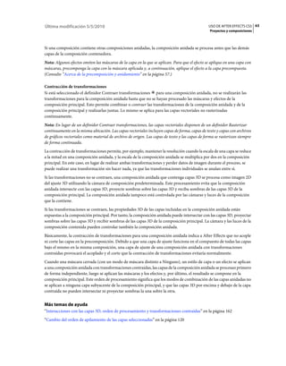 Última modificación 5/5/2010                                                                    USO DE AFTER EFFECTS CS5 63
                                                                                                Proyectos y composiciones



Si una composición contiene otras composiciones anidadas, la composición anidada se procesa antes que las demás
capas de la composición contenedora.
Nota: Algunos efectos omiten las máscaras de la capa en la que se aplican. Para que el efecto se aplique en una capa con
máscaras, precomponga la capa con la máscara aplicada y, a continuación, aplique el efecto a la capa precompuesta.
(Consulte “Acerca de la precomposición y anidamiento” en la página 57.)

Contracción de transformaciones
Si está seleccionado el definidor Contraer transformaciones para una composición anidada, no se realizarán las
transformaciones para la composición anidada hasta que no se hayan procesado las máscaras y efectos de la
composición principal. Esto permite combinar o contraer las transformaciones de la composición anidada y de la
composición principal y realizarlas juntas. Lo mismo se aplica para las capas vectoriales no rasterizadas
continuamente.
Nota: En lugar de un definidor Contraer transformaciones, las capas vectoriales disponen de un definidor Rasterizar
continuamente en la misma ubicación. Las capas vectoriales incluyen capas de forma, capas de texto y capas con archivos
de gráficos vectoriales como material de archivo de origen. Las capas de texto y las capas de forma se rasterizan siempre
de forma continuada.
La contracción de transformaciones permite, por ejemplo, mantener la resolución cuando la escala de una capa se reduce
a la mitad en una composición anidada, y la escala de la composición anidada se multiplica por dos en la composición
principal. En este caso, en lugar de realizar ambas transformaciones y perder datos de imagen durante el proceso, se
puede realizar una transformación sin hacer nada, ya que las transformaciones individuales se anulan entre sí.
Si las transformaciones no se contraen, una composición anidada que contenga capas 3D se procesa como imagen 2D
del ajuste 3D utilizando la cámara de composición predeterminada. Este procesamiento evita que la composición
anidada intersecte con las capas 3D, proyecte sombras sobre las capas 3D y reciba sombras de las capas 3D de la
composición principal. La composición anidada tampoco está controlada por las cámaras y luces de la composición
que la contiene.
Si las transformaciones se contraen, las propiedades 3D de las capas incluidas en la composición anidada están
expuestas a la composición principal. Por tanto, la composición anidada puede intersectar con las capas 3D, proyectar
sombras sobre las capas 3D y recibir sombras de las capas 3D de la composición principal. La cámara y las luces de la
composición contenida pueden controlar también la composición anidada.
Básicamente, la contracción de transformaciones para una composición anidada indica a After Effects que no acople
ni corte las capas en la precomposición. Debido a que una capa de ajuste funciona en el compuesto de todas las capas
bajo el mismo en la misma composición, una capa de ajuste de una composición anidada con transformaciones
contraídas provocará el acoplado y el corte que la contracción de transformaciones evitaría normalmente.
Cuando una máscara cerrada (con un modo de máscara distinto a Ninguno), un estilo de capa o un efecto se aplican
a una composición anidada con transformaciones contraídas, las capas de la composición anidada se procesan primero
de forma independiente, luego se aplican las máscaras y los efectos y, por último, el resultado se compone en la
composición principal. Este orden de procesamiento significa que los modos de combinación de las capas anidadas no
se aplican a ninguna capa subyacente de la composición principal, y que las capas 3D por encima y debajo de la capa
contraída no pueden intersectar ni proyectar sombras la una sobre la otra.


Más temas de ayuda
“Interacciones con las capas 3D, orden de procesamiento y transformaciones contraídas” en la página 162
“Cambio del orden de apilamiento de las capas seleccionadas” en la página 120
 