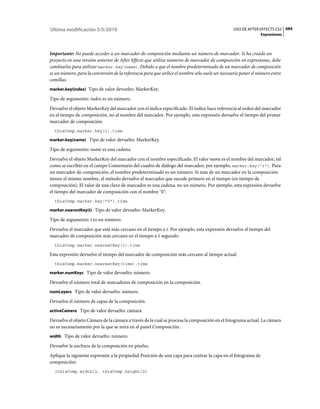 Última modificación 5/5/2010                                                                     USO DE AFTER EFFECTS CS5 684
                                                                                                                Expresiones



Importante: No puede acceder a un marcador de composición mediante un número de marcador. Si ha creado un
proyecto en una versión anterior de After Effects que utiliza números de marcador de composición en expresiones, debe
cambiarlos para utilizar marker.key(name). Debido a que el nombre predeterminado de un marcador de composición
es un número, para la conversión de la referencia para que utilice el nombre sólo suele ser necesario poner el número entre
comillas.
marker.key(index) Tipo de valor devuelto: MarkerKey.

Tipo de argumento: index es un número.
Devuelve el objeto MarkerKey del marcador con el índice especificado. El índice hace referencia al orden del marcador
en el tiempo de composición, no al nombre del marcador. Por ejemplo, esta expresión devuelve el tiempo del primer
marcador de composición:
  thisComp.marker.key(1).time

marker.key(name) Tipo de valor devuelto: MarkerKey.

Tipo de argumento: name es una cadena.
Devuelve el objeto MarkerKey del marcador con el nombre especificado. El valor name es el nombre del marcador, tal
como se escribió en el campo Comentario del cuadro de diálogo del marcador; por ejemplo, marker.key("1"). Para
un marcador de composición, el nombre predeterminado es un número. Si más de un marcador en la composición
tienen el mismo nombre, el método devuelve el marcador que sucede primero en el tiempo (en tiempo de
composición). El valor de una clave de marcador es una cadena, no un número. Por ejemplo, esta expresión devuelve
el tiempo del marcador de composición con el nombre "0":
  thisComp.marker.key("0").time

marker.nearestKey(t) Tipo de valor devuelto: MarkerKey.

Tipo de argumento: t es un número.
Devuelve el marcador que esté más cercano en el tiempo a t. Por ejemplo, esta expresión devuelve el tiempo del
marcador de composición más cercano en el tiempo a 1 segundo:
  thisComp.marker.nearestKey(1).time

Esta expresión devuelve el tiempo del marcador de composición más cercano al tiempo actual:
  thisComp.marker.nearestKey(time).time

marker.numKeys Tipo de valor devuelto: número.

Devuelve el número total de marcadores de composición en la composición.
numLayers Tipo de valor devuelto: número.

Devuelve el número de capas de la composición.
activeCamera Tipo de valor devuelto: cámara.

Devuelve el objeto Cámara de la cámara a través de la cual se procesa la composición en el fotograma actual. La cámara
no es necesariamente por la que se mira en el panel Composición.
width Tipo de valor devuelto: número.

Devuelve la anchura de la composición en píxeles.
Aplique la siguiente expresión a la propiedad Posición de una capa para centrar la capa en el fotograma de
composición:
  [thisComp.width/2, thisComp.height/2]
 