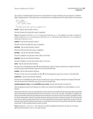Última modificación 5/5/2010                                                                     USO DE AFTER EFFECTS CS5 687
                                                                                                                Expresiones



que se aplica se ondulará según la posición de su capa primaria. Si la capa no dispone de capa primaria, se ondulará
según su propia posición. Si la capa cuenta con capa primaria, el comportamiento de la capa cambia en consecuencia:
  idx = index;
  if (hasParent) {
    idx = parent.index;
  }
  thisComp.layer(idx).position.wiggle(5,20)

inPoint Tipo de valor devuelto: número.

Devuelve el punto de entrada de la capa, en segundos.
Nota: Por lo general, el valor de outPoint es mayor que el valor deinPoint. Sin embargo, si una capa se cambia en el
tiempo, el valor de inPoint será mayor que el valor de outPoint. Del mismo modo, el valor de startTime puede ser
mayor que el valor de inPoint.
outPoint Tipo de valor devuelto: número.

Devuelve el punto de salida de la capa, en segundos.
startTime Tipo de valor devuelto: número.

Devuelve la hora de inicio de la capa, en segundos.
hasVideo Tipo de valor devuelto: booleano.

Devuelve verdadero si la capa tiene vídeo y falso si no lo tiene.
hasAudio Tipo de valor devuelto: booleano.

Devuelve verdadero si la capa tiene audio y falso si no lo tiene.
active Tipo de valor devuelto: booleano.

Devuelve true si el definidor de vídeo      está activado para la capa y el tiempo actual está en el rango de Punto de
inicio de la capa a Punto final de la capa; de lo contrario, devuelve false.
enabled Tipo de valor devuelto: booleano.

Devuelve el valor true si el conmutador de vídeo       está activado para la capa; de lo contrario, se devuelve false.
audioActive Tipo de valor devuelto: booleano.

Devuelve true si el definidor de audio      está activado para la capa y el tiempo actual está en el rango de Punto de
inicio de la capa a Punto final de la capa; de lo contrario, devuelve false.
sampleImage(point, radius = [.5, .5], postEffect=true, t=time) Tipo de valor devuelto: Conjunto [4].

Tipo de argumento: point es un Conjunto [2], radius es un Conjunto [2], postEffect es un valor booleano y t es un
número.
Muestrea los valores de color y de canal alfa de una capa y devuelve el promedio del valor de peso de alfa de los píxeles
dentro de la distancia especificada del punto como un conjunto: [ rojo, verde, azul, alfa]. Si postEffect es verdadero, los
valores muestreados son para la capa después de que las máscaras y los efectos se hayan procesado. Si postEffect es falso,
los valores muestreados son para la capa antes de que las máscaras y los efectos se hayan procesado. El valor de entrada
point está en espacio de capa, el punto [0,0] es el centro del píxel de la parte superior izquierda de la capa. El valor de
entrada radius especifica la distancia horizontal y vertical desde el centro de la muestra hasta los bordes del rectángulo
muestreado. El valor predeterminado muestrea un píxel.
Nota: El parámetro postEffect hace referencia a los efectos aplicados directamente a la capa, no a los efectos
aplicados indirectamente, como con una capa de ajuste.
 
