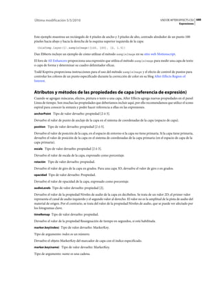 Última modificación 5/5/2010                                                                     USO DE AFTER EFFECTS CS5 688
                                                                                                                Expresiones



Este ejemplo muestrea un rectángulo de 4 píxeles de ancho y 3 píxeles de alto, centrado alrededor de un punto 100
píxeles hacia abajo y hacia la derecha de la esquina superior izquierda de la capa:
  thisComp.layer(1).sampleImage([100, 100], [2, 1.5])

Dan Ebberts incluye un ejemplo de cómo utilizar el método sampleImage en su sitio web Motionscript.
El foro de AE Enhancers proporciona una expresión que utiliza el método sampleImage para medir una capa de texto
o capa de forma y determinar su cuadro delimitador eficaz.
Todd Kopriva proporciona instrucciones para el uso del método sampleImage y el efecto de control de puntos para
controlar los colores de un punto especificado durante la corrección de color en su blog After Effects Region of
Interest.


Atributos y métodos de las propiedades de capa (referencia de expresión)
Cuando se agregan máscaras, efectos, pintura o texto a una capa, After Effects agrega nuevas propiedades en el panel
Línea de tiempo. Son muchas las propiedades que deberíamos incluir aquí, por ello recomendamos que utilice el icono
espiral para conocer la sintaxis y poder hacer referencia a ellas en las expresiones.
anchorPoint Tipo de valor devuelto: propiedad [2 ó 3].

Devuelve el valor de punto de anclaje de la capa en el sistema de coordenadas de la capa (espacio de capa).
position Tipo de valor devuelto: propiedad [2 ó 3].

Devuelve el valor de posición de la capa, en el espacio de entorno si la capa no tiene primaria. Si la capa tiene primaria,
devuelve el valor de posición de la capa en el sistema de coordenadas de la capa primaria (en el espacio de capa de la
capa primaria).
escala Tipo de valor devuelto: propiedad [2 ó 3].

Devuelve el valor de escala de la capa, expresado como porcentaje.
rotación Tipo de valor devuelto: propiedad.

Devuelve el valor de giro de la capa en grados. Para una capa 3D, devuelve el valor de giro z en grados.
opacidad Tipo de valor devuelto: Propiedad.

Devuelve el valor de opacidad de la capa, expresado como porcentaje.
audioLevels Tipo de valor devuelto: propiedad [2].

Devuelve el valor de la propiedad Niveles de audio de la capa en decibelios. Se trata de un valor 2D; el primer valor
representa el canal de audio izquierdo y el segundo valor al derecho. El valor no es la amplitud de la pista de audio del
material de origen. Por el contrario, se trata del valor de la propiedad Niveles de audio, que se puede ver afectado por
los fotogramas clave.
timeRemap Tipo de valor devuelto: propiedad.

Devuelve el valor de la propiedad Reasignación de tiempo en segundos, si está habilitada.
marker.key(index) Tipo de valor devuelto: MarkerKey.

Tipo de argumento: index es un número.
Devuelve el objeto MarkerKey del marcador de capa con el índice especificado.
marker.key(name) Tipo de valor devuelto: MarkerKey.

Tipo de argumento: name es una cadena.
 