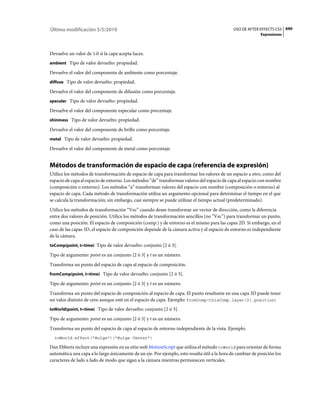 Última modificación 5/5/2010                                                                   USO DE AFTER EFFECTS CS5 690
                                                                                                             Expresiones



Devuelve un valor de 1.0 si la capa acepta luces.
ambient Tipo de valor devuelto: propiedad.

Devuelve el valor del componente de ambiente como porcentaje.
diffuse Tipo de valor devuelto: propiedad.

Devuelve el valor del componente de difusión como porcentaje.
specular Tipo de valor devuelto: propiedad.

Devuelve el valor del componente especular como porcentaje.
shininess Tipo de valor devuelto: propiedad.

Devuelve el valor del componente de brillo como porcentaje.
metal Tipo de valor devuelto: propiedad.

Devuelve el valor del componente de metal como porcentaje.


Métodos de transformación de espacio de capa (referencia de expresión)
Utilice los métodos de transformación de espacio de capa para transformar los valores de un espacio a otro, como del
espacio de capa al espacio de entorno. Los métodos “de” transforman valores del espacio de capa al espacio con nombre
(composición o entorno). Los métodos “a” transforman valores del espacio con nombre (composición o entorno) al
espacio de capa. Cada método de transformación utiliza un argumento opcional para determinar el tiempo en el que
se calcula la transformación; sin embargo, casi siempre se puede utilizar el tiempo actual (predeterminado).
Utilice los métodos de transformación “Vec” cuando desee transformar un vector de dirección, como la diferencia
entre dos valores de posición. Utilice los métodos de transformación sencillos (no ”Vec”) para transformar un punto,
como una posición. El espacio de composición (comp.) y de entorno es el mismo para las capas 2D. Si embargo, en el
caso de las capas 3D, el espacio de composición depende de la cámara activa y el espacio de entorno es independiente
de la cámara.
toComp(point, t=time) Tipo de valor devuelto: conjunto [2 ó 3].

Tipo de argumento: point es un conjunto [2 ó 3] y t es un número.
Transforma un punto del espacio de capa al espacio de composición.
fromComp(point, t=time) Tipo de valor devuelto: conjunto [2 ó 3].

Tipo de argumento: point es un conjunto [2 ó 3] y t es un número.
Transforma un punto del espacio de composición al espacio de capa. El punto resultante en una capa 3D puede tener
un valor distinto de cero aunque esté en el espacio de capa. Ejemplo: fromComp(thisComp.layer(2).position)
toWorld(point, t=time) Tipo de valor devuelto: conjunto [2 ó 3].

Tipo de argumento: point es un conjunto [2 ó 3] y t es un número.
Transforma un punto del espacio de capa al espacio de entorno independiente de la vista. Ejemplo:
  toWorld.effect("Bulge")("Bulge Center")

Dan Ebberts incluye una expresión en su sitio web MotionScript que utiliza el método toWorld para orientar de forma
automática una capa a lo largo únicamente de un eje. Por ejemplo, esto resulta útil a la hora de cambiar de posición los
caracteres de lado a lado de modo que sigan a la cámara mientras permanecen verticales.
 