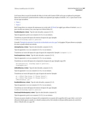 Última modificación 5/5/2010                                                                 USO DE AFTER EFFECTS CS5 691
                                                                                                           Expresiones



Carl Larsen ofrece un par de tutoriales de vídeo en el sitio web Creative COW en los que se explican los principios
básicos de la asociación y posteriormente se utiliza una expresión que implica al método toWorld para trazar la ruta
de una capa secundaria:
• Parte 1
• Parte 2
Rich Young ofrece un conjunto de expresiones en su sitio web AE Portal (en inglés) que utilizan el método toWorld
para vincular una cámara y luz a una capa con el efecto Esfera CC.
fromWorld(point, t=time) Tipo de valor devuelto: conjunto [2 ó 3].

Tipo de argumento: point es un conjunto [2 ó 3] y t es un número.
Transforma un punto del espacio de entorno al espacio de capa. Ejemplo:
fromWorld(thisComp.layer(2).position)

Consulte “Ejemplo de expresión: Creación de un abombado entre dos capas” en la página 702 para obtener un ejemplo
de cómo se puede utilizar este método.
toCompVec(vec, t=time) Tipo de valor devuelto: conjunto [2 ó 3].

Tipo de argumento: vec es un conjunto [2 ó 3] y t es un número.
Transforma un vector del espacio de capa al espacio de composición. Ejemplo: toCompVec([1,0])
fromCompVec(vec, t=time) Tipo de valor devuelto: conjunto [2 ó 3].

Tipo de argumento: vec es un conjunto [2 ó 3] y t es un número.
Transforma un vector del espacio de composición al espacio de capa. Ejemplo (capa 2D):
  dir=sub(position, thisComp.layer(2).position);
  fromCompVec(dir)

toWorldVec(vec, t=time) Tipo de valor devuelto: conjunto [2 ó 3].

Tipo de argumento: vec es un conjunto [2 ó 3] y t es un número.
Transforma un vector del espacio de capa al espacio de entorno. Ejemplo:
  p1 = effect("Eye Bulge 1")("Bulge Center");
  p2 = effect("Eye Bulge 2")("Bulge Center");
  toWorld(sub(p1, p2))

fromWorldVec(vec, t=time) Tipo de valor devuelto: conjunto [2 ó 3].

Tipo de argumento: vec es un conjunto [2 ó 3] y t es un número.
Transforma un vector del espacio de entorno al espacio de capa. Ejemplo:
fromWorld(thisComp.layer(2).position)

fromCompToSurface(point, t=time) Tipo de valor devuelto: conjunto [2].

Tipo de argumento: point es un conjunto [2 ó 3] y t es un número.
Proyecta un punto situado en el espacio de la composición en un punto de la superficie de la capa (valor z cero) en la
ubicación donde aparece cuando se ve desde la cámara activa. Este método es útil para definir puntos de control de
efecto. Utilícelo sólo con capas 3D.
 