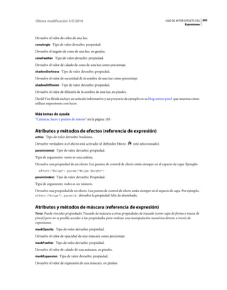 Última modificación 5/5/2010                                                                 USO DE AFTER EFFECTS CS5 693
                                                                                                           Expresiones



Devuelve el valor de color de una luz.
coneAngle Tipo de valor devuelto: propiedad.

Devuelve el ángulo de cono de una luz, en grados.
coneFeather Tipo de valor devuelto: propiedad.

Devuelve el valor de calado de cono de una luz como porcentaje.
shadowDarkness Tipo de valor devuelto: propiedad.

Devuelve el valor de oscuridad de la sombra de una luz como porcentaje.
shadowDiffusion Tipo de valor devuelto: propiedad.

Devuelve el valor de difusión de la sombra de una luz, en píxeles.
David Van Brink incluye un artículo informativo y un proyecto de ejemplo en su blog omino pixel que muestra cómo
utilizar expresiones con luces.


Más temas de ayuda
“Cámaras, luces y puntos de interés” en la página 165


Atributos y métodos de efectos (referencia de expresión)
active Tipo de valor devuelto: booleano.

Devuelve verdadero si el efecto está activado (el definidor Efecto    está seleccionado).
param(name) Tipo de valor devuelto: propiedad.

Tipo de argumento: name es una cadena.
Devuelve una propiedad de un efecto. Los puntos de control de efecto están siempre en el espacio de capa. Ejemplo:
  effect("Bulge").param("Bulge Height")

param(index) Tipo de valor devuelto: Propiedad.

Tipo de argumento: index es un número.
Devuelve una propiedad de un efecto. Los puntos de control de efecto están siempre en el espacio de capa. Por ejemplo,
effect("Bulge").param(4) devuelve la propiedad Alto de abombado.



Atributos y métodos de máscara (referencia de expresión)
Nota: Puede vincular propiedades Trazado de máscara a otras propiedades de trazado (como capa de forma o trazos de
pincel) pero no es posible acceder a las propiedades para realizar una manipulación numérica directa a través de
expresiones.
maskOpacity Tipo de valor devuelto: propiedad.

Devuelve el valor de opacidad de una máscara como porcentaje.
maskFeather Tipo de valor devuelto: propiedad.

Devuelve el valor de calado de una máscara, en píxeles.
maskExpansion Tipo de valor devuelto: propiedad.

Devuelve el valor de expansión de una máscara, en píxeles.
 