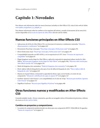 Última modificación 5/5/2010                                                                                            1




Capítulo 1: Novedades
Para obtener más información sobre las nuevas funciones incluidas en After Effects CS5, visite el sitio web de Adobe:
www.adobe.com/go/learn_ae_indepth_es.
Para obtener información sobre los cambios en los requisitos del sistema, consulte el documento de las notas de la
versión disponibles en la sección de soporte de After Effects del sitio web de Adobe.



Nuevas funciones principales en After Effects CS5
• Aplicaciones de 64 bits de After Effects CS5, con funciones de memoria y rendimiento mejoradas: “Memoria,
  almacenamiento y rendimiento” en la página 643
• Herramienta Pincel tipo rotoscopia: “Pincel tipo rotoscopia y Perfeccionar mate” en la página 391
• Efecto Perfeccionar mate: “Pincel tipo rotoscopia y Perfeccionar mate” en la página 391
• Compatibilidad mejorada con RED (R3D) y con la importación de AVC-Intra: “Formatos de importación
  compatibles” en la página 65
• Plugin Imagineer mocha shape for After Effects y aplicación mejorada de seguimiento planar mocha for After
  Effects: “Recursos para Imagineer mocha shape for After Effects” en la página 386 y “Recursos sobre mocha para
  After Effects (mocha-AE)” en la página 250
• Modo de fotograma clave automático: “Modo de fotograma clave automático” en la página 199
• Efecto Aplicar tabla de búsqueda de color para el uso de tablas de búsqueda de color: “Efecto Aplicar tabla de
  búsqueda de color” en la página 619
• Mejoras en el panel Alinear, incluyendo la capacidad de alinear capas con los bordes y el centro de una
  composición: “Alineación o distribución de capas en espacio 2D” en la página 123
• Synthetic Aperture Color Finesse 3, con compatibilidad con el color de 32 bpc: “Recursos para Synthetic Aperture
  Color Finesse” en la página 272
• Digieffects FreeForm: “Recursos para Digieffects FreeForm” en la página 480



Otras funciones nuevas y modificadas en After Effects
CS5
Comando añadido Ayuda > Enviar comentarios, que abre un navegador web en el formulario de peticiones e informe
de errores en el sitio web de Adobe.


Cambios en proyectos y composiciones
• Los ajustes de composición predeterminado son ahora para una composición HDTV 1920x1080 de 30 segundos:
  “Ajustes de composición” en la página 55
 