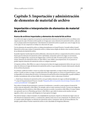 Última modificación 5/5/2010                                                                                               64




Capítulo 5: Importación y administración
de elementos de material de archivo

Importación e interpretación de elementos de material
de archivo
Acerca de archivos importados y elementos de material de archivo
Los archivos de origen se importan en un proyecto como base de los elementos de material de archivo y se utilizan como
orígenes para las capas. El mismo archivo puede ser el origen para varios elementos de material de archivo, cada uno
con sus propios ajustes de interpretación. Cada elemento de material de archivo se puede usar como el origen de una
o más capas. En una composición se trabaja con colecciones de capas.
Con los elementos de material de archivo se trabaja principalmente en el panel Proyecto. Se puede utilizar el panel
Material de archivo para evaluar el material de archivo y realizar tareas simples de edición como recortar la duración
de un elemento de material de archivo.
Se pueden importar muchos tipos de archivos diferentes, colecciones de archivos o componentes de archivos como las
fuentes para los elementos de material de archivo individuales, incluyendo archivos de imagen en movimiento,
archivos de imágenes fijas, secuencias de imágenes fijas y archivos de audio. El usuario puede crear por sí mismo,
incluso, elementos de material de archivo en After Effects, como sólidos y precomposiciones. En un proyecto se
pueden importar elementos de material de archivo en cualquier momento.
Al importar archivos, After Effects no copia en el proyecto los datos de imagen propiamente dichos sino que crea un
enlace de referencia al origen del elemento de material de archivo, lo que mantiene el tamaño relativamente reducido
de los archivos de proyecto.
Si se elimina, cambia de nombre o mueve un archivo de origen importado, se rompe el enlace de referencia a ese
archivo. Cuando un enlace se rompe, el nombre del archivo de origen aparece en cursiva en el panel Proyecto, y como
no disponible en la columna Ruta de archivo. Si el elemento de material de archivo está disponible, se puede restablecer
el enlace (normalmente sólo con hacer doble clic en el elemento y volver a seleccionar el archivo).
    Puede buscar elementos de material de archivo a los que le faltan elementos de origen escribiendo no existe en el
    campo de búsqueda del panel Proyecto. Consulte “Búsqueda y filtro en los paneles Línea de tiempo, Proyecto y Efectos
y ajustes preestablecidos” en la página 39.
Para reducir el tiempo de procesamiento y aumentar el rendimiento, a menudo es mejor preparar el material de
archivo antes de importarlo a After Effects. Por ejemplo, suele ser mejor aumentar la escala o recortar una imagen fija
en Photoshop antes de incluirla en After Effects que aumentar su escala o recortarla en After Effects. Es mejor realizar
una operación una vez en Photoshop que forzar a After Effects a que realice la misma acción muchas veces por
segundo, es decir, una vez para cada fotograma en el que aparece la imagen.
Para ahorrar tiempo y reducir el tamaño y la complejidad de un proyecto, importe un elemento de origen como un
solo elemento de material de archivo y, a continuación, utilícelo varias veces en una composición. No obstante, de vez
en cuando resulta útil duplicar un elemento de material de archivo e interpretar cada uno de forma diferente. Por
ejemplo, puede utilizar el mismo material de archivo en dos velocidades de fotogramas diferentes.
 