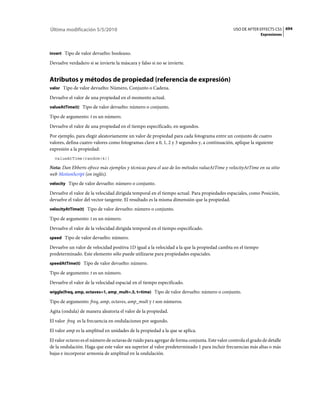 Última modificación 5/5/2010                                                                    USO DE AFTER EFFECTS CS5 694
                                                                                                              Expresiones



invert Tipo de valor devuelto: booleano.

Devuelve verdadero si se invierte la máscara y falso si no se invierte.


Atributos y métodos de propiedad (referencia de expresión)
valor Tipo de valor devuelto: Número, Conjunto o Cadena.

Devuelve el valor de una propiedad en el momento actual.
valueAtTime(t) Tipo de valor devuelto: número o conjunto.

Tipo de argumento: t es un número.
Devuelve el valor de una propiedad en el tiempo especificado, en segundos.
Por ejemplo, para elegir aleatoriamente un valor de propiedad para cada fotograma entre un conjunto de cuatro
valores, defina cuatro valores como fotogramas clave a 0, 1, 2 y 3 segundos y, a continuación, aplique la siguiente
expresión a la propiedad:
  valueAtTime(random(4))

Nota: Dan Ebberts ofrece más ejemplos y técnicas para el uso de los métodos valueAtTime y velocityAtTime en su sitio
web MotionScript (en inglés).
velocity Tipo de valor devuelto: número o conjunto.

Devuelve el valor de la velocidad dirigida temporal en el tiempo actual. Para propiedades espaciales, como Posición,
devuelve el valor del vector tangente. El resultado es la misma dimensión que la propiedad.
velocityAtTime(t) Tipo de valor devuelto: número o conjunto.

Tipo de argumento: t es un número.
Devuelve el valor de la velocidad dirigida temporal en el tiempo especificado.
speed Tipo de valor devuelto: número.

Devuelve un valor de velocidad positiva 1D igual a la velocidad a la que la propiedad cambia en el tiempo
predeterminado. Este elemento sólo puede utilizarse para propiedades espaciales.
speedAtTime(t) Tipo de valor devuelto: número.

Tipo de argumento: t es un número.
Devuelve el valor de la velocidad espacial en el tiempo especificado.
wiggle(freq, amp, octaves=1, amp_mult=.5, t=time) Tipo de valor devuelto: número o conjunto.

Tipo de argumento: freq, amp, octaves, amp_mult y t son números.
Agita (ondula) de manera aleatoria el valor de la propiedad.
El valor freq es la frecuencia en ondulaciones por segundo.
El valor amp es la amplitud en unidades de la propiedad a la que se aplica.
El valor octaves es el número de octavas de ruido para agregar de forma conjunta. Este valor controla el grado de detalle
de la ondulación. Haga que este valor sea superior al valor predeterminado 1 para incluir frecuencias más altas o más
bajas e incorporar armonía de amplitud en la ondulación.
 