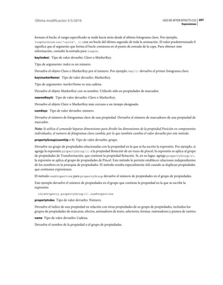 Última modificación 5/5/2010                                                                 USO DE AFTER EFFECTS CS5 697
                                                                                                           Expresiones



forman el bucle; el rango especificado se mide hacia atrás desde el último fotograma clave. Por ejemplo,
loopOutDuration("cycle", 1) crea un bucle del último segundo de toda la animación. El valor predeterminado 0
significa que el segmento que forma el bucle comienza en el punto de entrada de la capa. Para obtener más
información, consulte la entrada para loopIn.
key(index) Tipo de valor devuelto: Clave o MarkerKey.

Tipo de argumento: index es un número.
Devuelve el objeto Clave o MarkerKey por el número. Por ejemplo, key(1) devuelve el primer fotograma clave.
key(markerName) Tipo de valor devuelto: MarkerKey.

Tipo de argumento: markerName es una cadena.
Devuelve el objeto MarkerKey con su nombre. Utilícelo sólo en propiedades de marcador.
nearestKey(t) Tipo de valor devuelto: Clave o MarkerKey.

Devuelve el objeto Clave o MarkerKey más cercano a un tiempo designado.
numKeys Tipo de valor devuelto: número.

Devuelve el número de fotogramas clave de una propiedad. Devuelve el número de marcadores de una propiedad de
marcador.
Nota: Si utiliza el comando Separar dimensiones para dividir las dimensiones de la propiedad Posición en componentes
individuales, el número de fotogramas clave cambia, por lo que también cambia el valor devuelto por este método.
propertyGroup(countUp = 1) Tipo de valor devuelto: grupo.

Devuelve un grupo de propiedades relacionadas con la propiedad en la que se ha escrito la expresión. Por ejemplo, si
agrega la expresión propertyGroup(1) a la propiedad Rotación de un trazo de pincel, la expresión se aplica al grupo
de propiedades de Transformación, que contiene la propiedad Rotación. Si, en su lugar, agrega propertyGroup(2),
la expresión se aplica al grupo de propiedades de Pincel. Este método le permite establecer relaciones independientes
de los nombres en la jerarquía de propiedades. El método resulta especialmente útil cuando se duplican propiedades
que contienen expresiones.
El método numProperties para propertyGroup devuelve el número de propiedades en el grupo de propiedades.
Este ejemplo devuelve el número de propiedades en el grupo que contiene la propiedad en la que se escribe la
expresión:
  thisProperty.propertyGroup(1).numProperties

propertyIndex Tipo de valor devuelto: Número.

Devuelve el índice de una propiedad en relación con otras propiedades de su grupo de propiedades, incluidos los
grupos de propiedades de máscaras, efectos, animadores de texto, selectores, formas, rastreadores y puntos de rastreo.
name Tipo de valor devuelto: Cadena.

Devuelve el nombre de la propiedad o el grupo de propiedades.
 