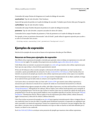Última modificación 5/5/2010                                                                    USO DE AFTER EFFECTS CS5 700
                                                                                                              Expresiones



Contenidos del campo Destino de fotograma en el cuadro de diálogo de marcador.
eventCuePoint Tipo de valor devuelto: Valor booleano.

Ajuste del tipo punto de partida en el cuadro de diálogo de marcador. Verdadero para Evento; falso para Navegación.
cuePointName Tipo de valor devuelto: Cadena.

Contenidos del campo Nombre del punto de partida en el cuadro de diálogo de marcador.
parámetros Tipo de valor devuelto: conjuntos asociados de valores de Cadena.

Contenidos de los campos Nombre de parámetro y Valor de parámetro en el cuadro de diálogo de marcador.
Por ejemplo, si tiene un parámetro denominado "color de fondo", puede utilizar la siguiente expresión para acceder a
su valor en el marcador más cercano:
  thisComp.marker.nearestKey(time).parameters["background color"]




Ejemplos de expresión
Muchos de los ejemplos de esta sección se basan en las expresiones ofrecidas por Dan Ebberts.


Recursos en línea para ejemplos de expresión
Dan Ebberts ofrece expresiones de ejemplo y tutoriales para aprender cómo se trabaja con expresiones en su sitio web
Motionscript (en inglés). Por ejemplo, Dan proporciona una excelente página sobre detección de colisión.
Colin Braley ofrece un tutorial y un proyecto de ejemplo en su sitio web que muestra cómo utilizar expresiones para
hacer que una capa rechace a otras de forma aparentemente natural.
El foro de AE Enhancers ofrece muchos ejemplos e información útil sobre expresiones, así como secuencias de
comandos y ajustes preestablecidos de animación. En esta entrada del foro AE Enhancers, Paul Tuersley ofrece un
tutorial y un proyecto de ejemplo que muestra cómo utilizar expresiones para animar varias capas en un enjambre.
Rick Gerard proporciona un ejemplo en su sitio web que muestra el desplazamiento de un objeto cuadrado a lo largo
de un suelo de forma que los lados están en contacto con la superficie del suelo.
Carl Larsen ofrece un tutorial de vídeo en el sitio web Creative COW que muestra cómo utilizar expresiones y
asociaciones para relacionar la rotación de un conjunto de ruedas en el movimiento horizontal de un vehículo.
Marcus Geduld incluye algunos ejemplos de su libro, After Effects Expressions, en el sitio web Focal Press. En la sección
"String Manipulation" (Manipulación de cadenas), Marcus explica cómo utilizar JavaScript básico para manipular el
texto en la propiedad Source Text de una capa. Incluso se muestra cómo usar un conjunto de cadenas de modo que la
propiedad Source Text de una capa se puede establecer como una palabra específica en una lista. En la sección "Physical
Simulations" (Simulaciones físicas), Marcus explica el uso de expresiones para órbitas (orbits), rebotes (bounces),
jiggles (resonaciones) y detección de colisión (collision detection).
Chris Zwar incluye un proyecto de ejemplo en su sitio web para organizar automáticamente vídeos o imágenes fijas en
una cuadrícula (como un muro de vídeo). Es posible ajustar fácilmente la posición y el espaciado con reguladores que
estén conectados a un sistema de expresiones. Existen tres composiciones en el proyecto: una para imágenes fijas, otra
para vídeos y otra para crear un storyboard automático en el que un vídeo se muestre en intervalos definidos por el
usuario y se alinee en una cuadrícula.
En el sitio Web de JJ Gifford se incluyen varios proyectos de ejemplo que muestran cómo utilizar expresiones.
 