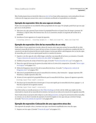 Última modificación 5/5/2010                                                                  USO DE AFTER EFFECTS CS5 701
                                                                                                            Expresiones



Rhys Enniks proporciona un tutorial de vídeo en su sitio web en el que utiliza expresiones, varios animadores de texto
y selectores de rango para animar texto como si se estuviera escribiendo en la pantalla de un ordenador.


Ejemplo de expresión: Giro de una capa en círculos
Puede crear una expresión sin necesidad de utilizar propiedades de otras capas. Por ejemplo, puede hacer que una capa
gire en un círculo perfecto.
1 Seleccione una capa, presione P para mostrar la propiedad Posición en el panel Línea de tiempo y presione Alt
   (Windows) u Opción (Mac OS) mientras hace clic en el cronómetro situado a la izquierda del nombre de la
   propiedad.
2 Introduzca el texto siguiente en el campo de expresión:
  [(thisComp.width/2), (thisComp.height/2)] + [Math.sin(time)*50, -Math.cos(time)*50]



Ejemplo de expresión: Giro de las manecillas de un reloj
Puede utilizar el icono espiral para vincular valores de rotación entre capas para animar las manecillas de un reloj:
mientras la manecilla de la hora se mueve de hora en hora, el minutero realiza la circunferencia completa del reloj. La
creación de este tipo de animación llevaría mucho tiempo si tuviera que definir cada fotograma clave en las dos capas
de manecillas, pero con el icono espiral puede hacerlo en cuestión de minutos.
1 Importe o cree dos capas de color sólido largas y estrechas: una manecilla de las horas y un minutero. (Consulte
   “Capas y elementos de material de archivo de color sólido” en la página 116.)
2 Establezca los puntos de anclaje al final de las capas. (Consulte “Puntos de anclaje de la capa” en la página 141.
3 Mueva las capas de forma que los puntos de anclaje estén en el centro de la composición. (Consulte “Mover capas
   en el espacio” en la página 121.)
4 Defina los fotogramas claves de Giro de la manecilla de las horas. (Consulte “Configuración o adición de
   fotogramas clave” en la página 198.)
5 Seleccione la propiedad Rotación para la manecilla de los minutos y elija Animación > Agregar expresión (MS
   Windows) o Añadir expresión (Mac OS).
6 Arrastre el icono espiral de la propiedad Rotación para la manecilla de las horas. Aparece la siguiente expresión:
  thisComp.layer("hour hand").rotation

7 Para hacer que la manecilla de los minutos gire 12 veces más rápido que la manecilla de las horas, agregue *12 al
   final de la expresión de la siguiente manera:
  thisComp.layer("hour hand").rotation*12

Guy Chen incluye un sencillo proyecto en After Effects Exchange en el sitio web de Adobe que amplía esta idea,
conectando la rotación de las manecilla de los minutos y las horas de un reloj con la rotación de la segunda manecilla.
Harry Frank incluye un proyecto sobre relojes en su sitio web graymachine, en el que los movimientos de las manecillas
se conectan con un efecto Controles de expresión (Control de ángulo) en una capa nula que controla el tiempo.
(Consulte “Efectos de controles de expresión” en la página 669.)


Ejemplo de expresión: Colocación de una capa entre otras dos
Esta expresión de ejemplo coloca y mantiene una capa a una distancia equilibrada entre otras dos capas.
1 Empiece con tres capas. (Consulte “Creación de capas” en la página 113.)
 