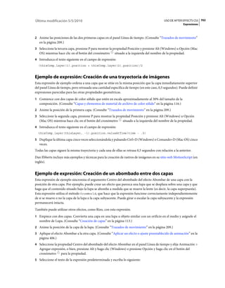 Última modificación 5/5/2010                                                                  USO DE AFTER EFFECTS CS5 702
                                                                                                            Expresiones



2 Anime las posiciones de las dos primeras capas en el panel Línea de tiempo. (Consulte “Trazados de movimiento”
   en la página 209.)
3 Seleccione la tercera capa, presione P para mostrar la propiedad Posición y presione Alt (Windows) u Opción (Mac
   OS) mientras hace clic en el botón del cronómetro      situado a la izquierda del nombre de la propiedad.
4 Introduzca el texto siguiente en el campo de expresión:
  (thisComp.layer(1).position + thisComp.layer(2).position)/2



Ejemplo de expresión: Creación de una trayectoria de imágenes
Esta expresión de ejemplo ordena a una capa que se sitúe en la misma posición que la capa inmediatamente superior
del panel Línea de tiempo, pero retrasada una cantidad específica de tiempo (en este caso, 0,5 segundos). Puede definir
expresiones parecidas para las otras propiedades geométricas.
1 Comience con dos capas de color sólido que estén en escala aproximadamente al 30% del tamaño de la
   composición. (Consulte “Capas y elementos de material de archivo de color sólido” en la página 116.)
2 Anime la posición de la primera capa. (Consulte “Trazados de movimiento” en la página 209.)
3 Seleccione la segunda capa, presione P para mostrar la propiedad Posición y presione Alt (Windows) u Opción
   (Mac OS) mientras hace clic en el botón del cronómetro       situado a la izquierda del nombre de la propiedad.
4 Introduzca el texto siguiente en el campo de expresión:
  thisComp.layer(thisLayer, -1).position.valueAtTime(time - .5)

5 Duplique la última capa cinco veces seleccionándola y pulsando Ctrl+D (Windows) o Comando+D (Mac OS) cinco
   veces.
Todas las capas siguen la misma trayectoria y cada una de ellas se retrasa 0,5 segundos con relación a la anterior.
Dan Ebberts incluye más ejemplos y técnicas para la creación de rastros de imágenes en su sitio web MotionScript (en
inglés).


Ejemplo de expresión: Creación de un abombado entre dos capas
Esta expresión de ejemplo sincroniza el argumento Centro del abombado del efecto Abombar de una capa con la
posición de otra capa. Por ejemplo, puede crear un efecto que parezca una lupa que se desplaza sobre una capa y que
haga que el contenido situado bajo la lupa se abombe a medida que se mueve la lente (es decir, la capa superpuesta).
Esta expresión utiliza el método fromWorld, que hace que la expresión funcione correctamente independientemente
de si se mueve o no la capa de la lupa o la capa subyacente. Puede girar o escalar la capa subyacente y la expresión
permanecerá intacta.
También puede utilizar otros efectos, como Rizo, con esta expresión.
1 Empiece con dos capas. Convierta una capa en una lupa u objeto similar con un orificio en el medio y asígnele el
   nombre de Lupa. (Consulte “Creación de capas” en la página 113.)
2 Anime la posición de la capa de la lupa. (Consulte “Trazados de movimiento” en la página 209.)
3 Aplique el efecto Abombar a la otra capa. (Consulte “Aplicar un efecto o ajuste preestablecido de animación” en la
   página 406.)
4 Seleccione la propiedad Centro del abombado del efecto Abombar en el panel Línea de tiempo y elija Animación >
   Agregar expresión, o bien, presione Alt y haga clic (Windows) o presione Opción y haga clic en el botón del
   cronómetro para la propiedad.
5 Seleccione el texto de la expresión predeterminada y escriba lo siguiente:
 