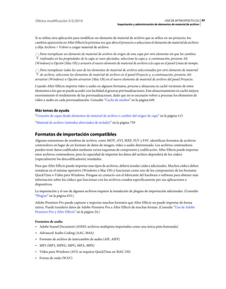 Última modificación 5/5/2010                                                                    USO DE AFTER EFFECTS CS5 65
                                                           Importación y administración de elementos de material de archivo



Si se utiliza otra aplicación para modificar un elemento de material de archivo que se utilice en un proyecto, los
cambios aparecerán en After Effects la próxima vez que abra el proyecto o seleccione el elemento de material de archivo
y elija Archivo > Volver a cargar material de archivo.
  Para reemplazar un elemento de material de archivo de origen de una capa por otro elemento sin que los cambios
  realizados en las propiedades de la capa se vean afectados, seleccione la capa y, a continuación, presione Alt
(Windows) u Opción (Mac OS) y arrastre el nuevo elemento de material de archivo a la capa en el panel Línea de tiempo.
   Para reemplazar todos los usos de los elementos de material de archivo seleccionados por otro elemento de material
   de archivo, seleccione los elementos de material de archivo en el panel Proyecto y, a continuación, presione Alt-
arrastrar (Windows) u Opción-arrastrar (Mac OS) en el nuevo elemento de material de archivo del panel Proyecto.
Cuando After Effects importa vídeo y audio en algunos formatos, procesa y almacena en caché versiones de estos
elementos a los que se puede acceder con facilidad al generar previsualizaciones. Este almacenamiento en caché mejora
enormemente el rendimiento de las previsualizaciones, dado que no es necesario volver a procesar los elementos de
vídeo y audio en cada previsualización. Consulte “Caché de medios” en la página 649.


Más temas de ayuda
“Creación de capas desde elementos de material de archivo o cambio del origen de capa” en la página 115
“Material de archivo (métodos abreviados de teclado)” en la página 759


Formatos de importación compatibles
Algunas extensiones de nombres de archivo, como MOV, AVI, MXF, FLV y F4V, identifican formatos de archivos
contenedores en lugar de un formato de datos de imagen, vídeo o audio determinado. Los archivos contenedores
pueden tener datos codificados mediante varios esquemas de compresión y codificación. After Effects puede importar
estos archivos contenedores, pero la capacidad de importar los datos del archivo dependerá de los códecs
(especialmente los descodificadores) instalados.
Para que After Effects pueda importar mas tipos de archivos, deberá instalar códecs adicionales. Muchos códecs deben
instalarse en el sistema operativo (Windows o Mac OS) y funcionan como uno de los componentes de los formatos
QuickTime o Vídeo para Windows. Póngase en contacto con el fabricante del hardware o software para obtener más
información sobre los códecs que funcionan con los archivos creados específicamente por sus aplicaciones o
dispositivos.
La importación y el uso de algunos archivos requiere la instalación de plugins de importación adicionales. (Consulte
“Plugins” en la página 655.)
Adobe Premiere Pro puede capturar e importar muchos formatos que After Effects no puede importar de forma
nativa. Puede transferir datos de Adobe Premiere Pro a After Effects de muchas formas. (Consulte “Uso de Adobe
Premiere Pro y After Effects” en la página 24.)

Formatos de audio
• Adobe Sound Document (ASND; archivos multipista importados como una única pista fusionada)
• Advanced Audio Coding (AAC, M4A)
• Formato de archivo de intercambio de audio (AIF, AIFF)
• MP3 (MP3, MPEG, MPG, MPA, MPE)
• Vídeo para Windows (AVI; se requiere QuickTime en MAC OS)
• Forma de onda (WAV)
 