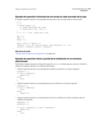 Última modificación 5/5/2010                                                                 USO DE AFTER EFFECTS CS5 704
                                                                                                          Expresiones




Ejemplo de expresión: Animación de una escala en cada marcador de la capa
❖ Aplique la siguiente expresión a una propiedad Escala para hacer que una capa tiemble en cada marcador:
  n = 0;
  t = 0;
  if (marker.numKeys > 0){
      n = marker.nearestKey(time).index;
      if (marker.key(n).time > time) n--;
  }
  if (n > 0) t = time - marker.key(n).time;

  amp = 15;
  freq = 5;
  decay = 3.0;

  angle = freq * 2 * Math.PI * t;
  scaleFact = (100 + amp * Math.sin(angle) / Math.exp(decay * t)) / 100;
  [value[0] * scaleFact, value[1] / scaleFact];


Más temas de ayuda
“Adición, edición y eliminación de expresiones” en la página 662


Ejemplo de expresión: Inicio o parada de la ondulación en un momento
determinado
Puede utilizar cualquier expresión en el lugar de la expresión ondulación utilizada aquí para comenzar y finalizar la
influencia de cualquier expresión en un momento determinado.
• Aplique la siguiente expresión a una propiedad para ondularla comenzando en el tiempo 2 segundos:
  timeToStart = 2;
  if (time > timeToStart){
      wiggle(3,25);
  }else{
      value;
  }

• Aplique la siguiente expresión a una propiedad para parar la ondulación en el tiempo 4 segundos:
  timeToStop = 4;
  if (time > timeToStop){
      value;
  }else{
      wiggle(3,25);
  }

• Aplique la siguiente expresión a una propiedad para comenzar a ondularla en el tiempo 2 segundos y dejar de
  ondularla en 4 segundos:
  timeToStart = 2;
  timeToStop = 4;

  if ((time > timeToStart) && (time < timeToStop)){
      wiggle(3,25);
  }else{
      value;
  }
 