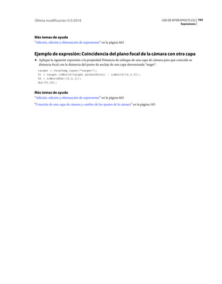 Última modificación 5/5/2010                                                                USO DE AFTER EFFECTS CS5 705
                                                                                                        Expresiones




Más temas de ayuda
“Adición, edición y eliminación de expresiones” en la página 662


Ejemplo de expresión: Coincidencia del plano focal de la cámara con otra capa
❖ Aplique la siguiente expresión a la propiedad Distancia de enfoque de una capa de cámara para que coincida su
   distancia focal con la distancia del punto de anclaje de una capa denominada "target":
  target = thisComp.layer("target");
  V1 = target.toWorld(target.anchorPoint) - toWorld([0,0,0]);
  V2 = toWorldVec([0,0,1]);
  dot(V1,V2);


Más temas de ayuda
“Adición, edición y eliminación de expresiones” en la página 662
“Creación de una capa de cámara y cambio de los ajustes de la cámara” en la página 165
 