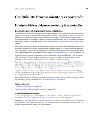 Última modificación 5/5/2010                                                                                               706




Capítulo 18: Procesamiento y exportación

Principios básicos del procesamiento y la exportación
Descripción general de procesamiento y exportación
El procesamiento es la creación de los fotogramas de una película a partir de una composición. El procesamiento de un
fotograma es la creación de una imagen de dos dimensiones compuesta a partir de todas las capas, los ajustes y otra
información de una composición que conforma el modelo de esa imagen. El procesamiento de una película es el
procesamiento fotograma por fotograma de todos los fotogramas que forman una película. Si desea más información
sobre cómo se procesa un fotograma, consulte “Orden de procesamiento y contracción de transformaciones” en la
página 62.
A pesar de que con frecuencia se habla del procesamiento como si el término sólo se aplicara al resultado final, también
se considera que los procesos de crear vistas previas que se puedan visualizar en los paneles de material de archivo,
capas y composición son otros tipos de procesamiento. De hecho, es posible guardar una previsualización de RAM
como una película y utilizarla como salida definitiva. (Consulte “Previsualización de vídeo y audio” en la página 176).
Después de procesar una composición para obtener el resultado final, se procesa mediante uno o más módulos de
salida que codifican los fotogramas procesados para componer uno o más archivos de salida. Este proceso de
codificación de fotogramas procesados en archivos para su salida es un tipo de exportación.
Nota: Algunas clases de exportación no requieren el procesamiento y son fases intermedias del proceso de trabajo, en
lugar del producto final. Por ejemplo, puede exportar un proyecto como proyecto de Adobe Premiere Pro seleccionando
Archivo > Exportar > Proyecto de Adobe Premiere Pro. La información del proyecto se guarda sin procesamiento. En
general, los datos transferidos a través de Dynamic Link no se procesan.
Las películas pueden crearse en un único archivo de salida (como una película en un contenedor F4V o FLV) que
contenga todos los fotogramas procesados o pueden crearse en una secuencia de imágenes fijas (como cuando se crea
una salida para reproductores de películas).
Aharon Rabinowitz incluye una introducción al procesamiento en su tutorial de vídeo “What is Rendering?” (¿Qué es
procesamiento?), parte de la serie Multimedia 101 en el sitio Web de Creative COW.


Más temas de ayuda
“Ajustes de procesamiento” en la página 716
“Módulos de salida y Ajustes de módulos de salida” en la página 719

El panel Cola de procesamiento
La forma principal de procesar y exportar películas de After Effects es a través del panel Cola de procesamiento.
(Consulte “Procesamiento y exportación con el panel Cola de procesamiento” en la página 709.)
Importante: No es necesario procesar una película varias veces para exportarla a varios formatos con los mismos ajustes
de procesamiento. Puede exportar varias versiones de la misma película procesada agregando módulos de salida a un
elemento de procesamiento en el panel Cola de procesamiento.
 