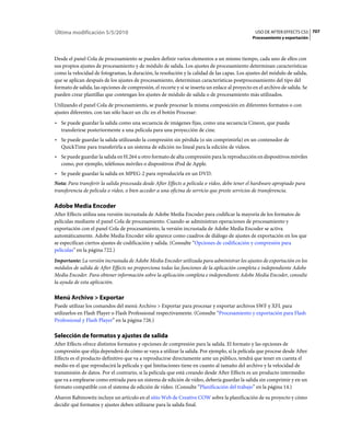 Última modificación 5/5/2010                                                                     USO DE AFTER EFFECTS CS5 707
                                                                                                Procesamiento y exportación



Desde el panel Cola de procesamiento se pueden definir varios elementos a un mismo tiempo, cada uno de ellos con
sus propios ajustes de procesamiento y de módulo de salida. Los ajustes de procesamiento determinan características
como la velocidad de fotogramas, la duración, la resolución y la calidad de las capas. Los ajustes del módulo de salida,
que se aplican después de los ajustes de procesamiento, determinan características postprocesamiento del tipo del
formato de salida, las opciones de compresión, el recorte y si se inserta un enlace al proyecto en el archivo de salida. Se
pueden crear plantillas que contengan los ajustes de módulo de salida o de procesamiento más utilizados.
Utilizando el panel Cola de procesamiento, se puede procesar la misma composición en diferentes formatos o con
ajustes diferentes, con tan sólo hacer un clic en el botón Procesar:
• Se puede guardar la salida como una secuencia de imágenes fijas, como una secuencia Cineon, que pueda
  transferirse posteriormente a una película para una proyección de cine.
• Se puede guardar la salida utilizando la compresión sin pérdida (o sin comprimirla) en un contenedor de
  QuickTime para transferirla a un sistema de edición no lineal para la edición de vídeos.
• Se puede guardar la salida en H.264 u otro formato de alta compresión para la reproducción en dispositivos móviles
  como, por ejemplo, teléfonos móviles o dispositivos iPod de Apple.
• Se puede guardar la salida en MPEG-2 para reproducirla en un DVD.
Nota: Para transferir la salida procesada desde After Effects a película o vídeo, debe tener el hardware apropiado para
transferencia de película o vídeo, o bien acceder a una oficina de servicio que preste servicios de transferencia.

Adobe Media Encoder
After Effects utiliza una versión incrustada de Adobe Media Encoder para codificar la mayoría de los formatos de
películas mediante el panel Cola de procesamiento. Cuando se administran operaciones de procesamiento y
exportación con el panel Cola de procesamiento, la versión incrustada de Adobe Media Encoder se activa
automáticamente. Adobe Media Encoder sólo aparece como cuadros de diálogo de ajustes de exportación en los que
se especifican ciertos ajustes de codificación y salida. (Consulte “Opciones de codificación y compresión para
películas” en la página 722.)
Importante: La versión incrustada de Adobe Media Encoder utilizada para administrar los ajustes de exportación en los
módulos de salida de After Effects no proporciona todas las funciones de la aplicación completa e independiente Adobe
Media Encoder. Para obtener información sobre la aplicación completa e independiente Adobe Media Encoder, consulte
la ayuda de esta aplicación.

Menú Archivo > Exportar
Puede utilizar los comandos del menú Archivo > Exportar para procesar y exportar archivos SWF y XFL para
utilizarlos en Flash Player o Flash Professional respectivamente. (Consulte “Procesamiento y exportación para Flash
Professional y Flash Player” en la página 726.)

Selección de formatos y ajustes de salida
After Effects ofrece distintos formatos y opciones de compresión para la salida. El formato y las opciones de
compresión que elija dependerá de cómo se vaya a utilizar la salida. Por ejemplo, si la película que procese desde After
Effects es el producto definitivo que va a reproducirse directamente ante un público, tendrá que tener en cuenta el
medio en el que reproducirá la película y qué limitaciones tiene en cuanto al tamaño del archivo y la velocidad de
transmisión de datos. Por el contrario, si la película que está creando desde After Effects es un producto intermedio
que va a emplearse como entrada para un sistema de edición de vídeo, debería guardar la salida sin comprimir y en un
formato compatible con el sistema de edición de vídeo. (Consulte “Planificación del trabajo” en la página 14.)
Aharon Rabinowitz incluye un artículo en el sitio Web de Creative COW sobre la planificación de su proyecto y cómo
decidir qué formatos y ajustes deben utilizarse para la salida final.
 