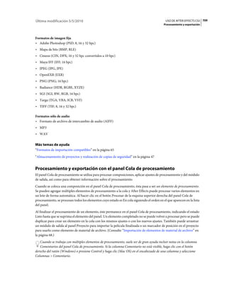 Última modificación 5/5/2010                                                                  USO DE AFTER EFFECTS CS5 709
                                                                                             Procesamiento y exportación



Formatos de imagen fija
• Adobe Photoshop (PSD; 8, 16 y 32 bpc)
• Mapa de bits (BMP, RLE)
• Cineon (CIN, DPX; 16 y 32 bpc convertidos a 10 bpc)
• Maya IFF (IFF; 16 bpc)
• JPEG (JPG, JPE)
• OpenEXR (EXR)
• PNG (PNG; 16 bpc)
• Radiance (HDR, RGBE, XYZE)
• SGI (SGI, BW, RGB, 16 bpc)
• Targa (TGA, VBA, ICB, VST)
• TIFF (TIF; 8, 16 y 32 bpc)

Formatos sólo de audio
• Formato de archivo de intercambio de audio (AIFF)
• MP3
• WAV

Más temas de ayuda
“Formatos de importación compatibles” en la página 65
“Almacenamiento de proyectos y realización de copias de seguridad” en la página 47


Procesamiento y exportación con el panel Cola de procesamiento
El panel Cola de procesamiento se utiliza para procesar composiciones, aplicar ajustes de procesamiento y del módulo
de salida, así como para obtener información sobre el procesamiento.
Cuando se coloca una composición en el panel Cola de procesamiento, ésta pasa a ser un elemento de procesamiento.
Se pueden agregar múltiples elementos de procesamiento a la cola y After Effects puede procesar varios elementos en
un lote de forma automática. Al hacer clic en el botón Procesar de la esquina superior derecha del panel Cola de
procesamiento, se procesan todos los elementos cuyo estado es En cola siguiendo el orden en el que aparecen en la lista
del panel.
Al finalizar el procesamiento de un elemento, éste permanece en el panel Cola de procesamiento, indicando el estado
Listo hasta que se suprima el elemento del panel. Un elemento completado no se puede volver a procesar pero se puede
duplicar para crear un elemento en la cola con los mismos ajustes o con los nuevos ajustes. También puede arrastrar
un módulo de salida al panel Proyecto para importar la película finalizada o un marcador de posición en el proyecto
para usarlo como elemento de material de archivo. (Consulte “Importación de elementos de material de archivo” en
la página 68.)
   Cuando se trabaja con múltiples elementos de procesamiento, suele ser de gran ayuda incluir notas en la columna
   Comentarios del panel Cola de procesamiento. Si la columna Comentario no está visible, haga clic con el botón
derecho del ratón (Windows) o presione Control y haga clic (Mac OS) en el encabezado de una columna y seleccione
Columnas > Comentario.
 