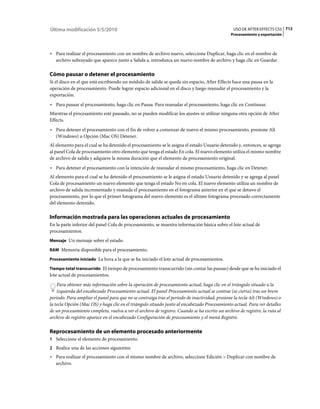 Última modificación 5/5/2010                                                                    USO DE AFTER EFFECTS CS5 712
                                                                                               Procesamiento y exportación



• Para realizar el procesamiento con un nombre de archivo nuevo, seleccione Duplicar, haga clic en el nombre de
  archivo subrayado que aparece junto a Salida a, introduzca un nuevo nombre de archivo y haga clic en Guardar.

Cómo pausar o detener el procesamiento
Si el disco en el que está escribiendo un módulo de salida se queda sin espacio, After Effects hace una pausa en la
operación de procesamiento. Puede lograr espacio adicional en el disco y luego reanudar el procesamiento y la
exportación.
• Para pausar el procesamiento, haga clic en Pausa. Para reanudar el procesamiento, haga clic en Continuar.
Mientras el procesamiento esté pausado, no se pueden modificar los ajustes ni utilizar ninguna otra opción de After
Effects.
• Para detener el procesamiento con el fin de volver a comenzar de nuevo el mismo procesamiento, presione Alt
  (Windows) u Opción (Mac OS) Detener.
Al elemento para el cual se ha detenido el procesamiento se le asigna el estado Usuario detenido y, entonces, se agrega
al panel Cola de procesamiento otro elemento que tenga el estado En cola. El nuevo elemento utiliza el mismo nombre
de archivo de salida y adquiere la misma duración que el elemento de procesamiento original.
• Para detener el procesamiento con la intención de reanudar el mismo procesamiento, haga clic en Detener.
Al elemento para el cual se ha detenido el procesamiento se le asigna el estado Usuario detenido y se agrega al panel
Cola de procesamiento un nuevo elemento que tenga el estado No en cola. El nuevo elemento utiliza un nombre de
archivo de salida incrementado y reanuda el procesamiento en el fotograma anterior en el que se detuvo el
procesamiento, por lo que el primer fotograma del nuevo elemento es el último fotograma procesado correctamente
del elemento detenido.

Información mostrada para las operaciones actuales de procesamiento
En la parte inferior del panel Cola de procesamiento, se muestra información básica sobre el lote actual de
procesamientos:
Mensaje Un mensaje sobre el estado.

RAM Memoria disponible para el procesamiento.

Procesamiento iniciado La hora a la que se ha iniciado el lote actual de procesamientos.

Tiempo total transcurrido El tiempo de procesamiento transcurrido (sin contar las pausas) desde que se ha iniciado el
lote actual de procesamientos.
    Para obtener más información sobre la operación de procesamiento actual, haga clic en el triángulo situado a la
    izquierda del encabezado Procesamiento actual. El panel Procesamiento actual se contrae (se cierra) tras un breve
periodo. Para ampliar el panel para que no se contraiga tras el periodo de inactividad, presione la tecla Alt (Windows) o
la tecla Opción (Mac OS) y haga clic en el triángulo situado junto al encabezado Procesamiento actual. Para ver detalles
de un procesamiento completo, vuelva a ver el archivo de registro. Cuando se ha escrito un archivo de registro, la ruta al
archivo de registro aparece en el encabezado Configuración de procesamiento y el menú Registro.

Reprocesamiento de un elemento procesado anteriormente
1 Seleccione el elemento de procesamiento.
2 Realice una de las acciones siguientes:
• Para realizar el procesamiento con el mismo nombre de archivo, seleccione Edición > Duplicar con nombre de
  archivo.
 