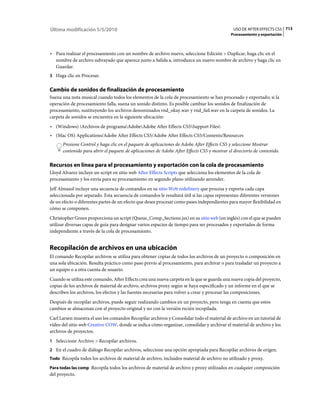 Última modificación 5/5/2010                                                                  USO DE AFTER EFFECTS CS5 713
                                                                                             Procesamiento y exportación



• Para realizar el procesamiento con un nombre de archivo nuevo, seleccione Edición > Duplicar, haga clic en el
  nombre de archivo subrayado que aparece junto a Salida a, introduzca un nuevo nombre de archivo y haga clic en
  Guardar.
3 Haga clic en Procesar.


Cambio de sonidos de finalización de procesamiento
Suena una nota musical cuando todos los elementos de la cola de procesamiento se han procesado y exportado; si la
operación de procesamiento falla, suena un sonido distinto. Es posible cambiar los sonidos de finalización de
procesamiento, sustituyendo los archivos denominados rnd_okay.wav y rnd_fail.wav en la carpeta de sonidos. La
carpeta de sonidos se encuentra en la siguiente ubicación:
• (Windows) Archivos de programaAdobeAdobe After Effects CS5Support Files
• (Mac OS) Applications/Adobe After Effects CS5/Adobe After Effects CS5/Contents/Resources
      Presione Control y haga clic en el paquete de aplicaciones de Adobe After Effects CS5 y seleccione Mostrar
      contenido para abrir el paquete de aplicaciones de Adobe After Effects CS5 y mostrar el directorio de contenido.

Recursos en línea para el procesamiento y exportación con la cola de procesamiento
Lloyd Alvarez incluye un script en sitio web After Effects Scripts que selecciona los elementos de la cola de
procesamiento y los envía para su procesamiento en segundo plano utilizando aerender.
Jeff Almasol incluye una secuencia de comandos en su sitio Web redefinery que procesa y exporta cada capa
seleccionada por separado. Esta secuencia de comandos le resultará útil si las capas representan diferentes versiones
de un efecto o diferentes partes de un efecto que desea procesar como pases independientes para mayor flexibilidad en
cómo se componen.
Christopher Green proporciona un script (Queue_Comp_Sections.jsx) en su sitio web (en inglés) con el que se pueden
utilizar diversas capas de guía para designar varios espacios de tiempo para ser procesados y exportados de forma
independiente a través de la cola de procesamiento.


Recopilación de archivos en una ubicación
El comando Recopilar archivos se utiliza para obtener copias de todos los archivos de un proyecto o composición en
una sola ubicación. Resulta práctico como paso previo al procesamiento, para archivar o para trasladar un proyecto a
un equipo o a otra cuenta de usuario.
Cuando se utiliza este comando, After Effects crea una nueva carpeta en la que se guarda una nueva copia del proyecto,
copias de los archivos de material de archivo, archivos proxy según se haya especificado y un informe en el que se
describen los archivos, los efectos y las fuentes necesarias para volver a crear y procesar las composiciones.
Después de recopilar archivos, puede seguir realizando cambios en un proyecto, pero tenga en cuenta que estos
cambios se almacenan con el proyecto original y no con la versión recién recopilada.
Carl Larsen muestra el uso los comandos Recopilar archivos y Consolidar todo el material de archivo en un tutorial de
vídeo del sitio web Creative COW, donde se indica cómo organizar, consolidar y archivar el material de archivo y los
archivos de proyectos.
1 Seleccione Archivo > Recopilar archivos.
2 En el cuadro de diálogo Recopilar archivos, seleccione una opción apropiada para Recopilar archivos de origen.
Todo Recopila todos los archivos de material de archivo, incluidos material de archivo no utilizado y proxy.

Para todas las comp Recopila todos los archivos de material de archivo y proxy utilizados en cualquier composición
del proyecto.
 