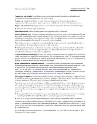 Última modificación 5/5/2010                                                                     USO DE AFTER EFFECTS CS5 714
                                                                                                Procesamiento y exportación



Para las comp seleccionadas Recopila todos los archivos de material de archivo y los proxy utilizados en las
composiciones seleccionadas actualmente en el panel Proyecto.
Para las comp en cola Recopila todos los archivos de material de archivo y los proxy utilizados directa o
indirectamente en las composiciones que se encuentren en estado En cola en el panel Cola de procesamiento.
Ninguno (sólo proyecto) Copia el proyecto en una nueva ubicación sin recopilar el material de archivo de origen.

3 Seleccione otras opciones, según sea necesario:
Generar sólo informe Al seleccionar esta opción no se copian los archivos ni los proxy.

Obedecer los ajustes proxy Utilice esta opción con aquellas composiciones que incluyan proxies para especificar que
desea que la copia incluya los ajustes actuales de los proxy. Si se selecciona esta opción, sólo se copiarán los archivos
utilizados en la composición. Si no se selecciona, la copia incluirá tanto los proxy como los archivos de origen para
poder cambiar más adelante los ajustes de los proxy en la versión recopilada.
Nota: Si selecciona Para las comp en cola en el cuadro de diálogo Recopilar archivos de origen, After Effects utiliza los
ajustes de los proxy de los ajustes de procesamiento, no de la composición.
Reducir proyecto Elimina todos los elementos de material de archivo y composiciones no utilizados de los archivos
recopilados cuando se seleccionan las siguientes opciones en el menú Recopilar archivos de origen: Para todas las
comp, Para las comp seleccionadas y Para las comp en cola.
Cambiar salida de procesamiento por Se utiliza para redirigir los módulos de salida para que procesen archivos en una
carpeta con nombre de la carpeta de archivos recopilados. Esta opción garantiza el acceso a los archivos procesados al
procesar el proyecto desde otro sistema. El estado de procesamiento debe ser válido (En cola, No en cola o Continuar)
para que los módulos de salida procesen archivos en esta carpeta.
Activar Procesamiento de "carpeta de inspección". El comando Recopilar archivos se puede utilizar para guardar
proyectos en una carpeta de inspección y, a continuación, iniciar el procesamiento de la carpeta de inspección a través
de una red. After Effects también incluye un archivo de control de procesamiento denominado [project
name]_RCF.txt, que indica a los sistemas de inspección que el proyecto está disponible para procesamiento. A
continuación, After Effects y todos los motores de procesamiento instalados pueden procesar el proyecto a través de
una red. (Consulte “Configuración del procesamiento de carpetas de inspección” en la página 740).
Número máximo de equipos Se utiliza para especificar el número de motores de procesamiento o copias con licencia
de After Effects que desea asignar para procesar el proyecto recopilado. Debajo de esta opción, After Effects comunica
el número de elementos del proyecto que se va a procesar utilizando más de un equipo.
Nota: Si el procesamiento es demasiado largo, es posible que haya definido un Número máximo de equipos demasiado
alto y que la sobrecarga de la red necesaria para controlar el progreso del procesamiento entre todos los equipos sea
excesiva en relación con el tiempo dedicado realmente al procesamiento de fotogramas. El número óptimo depende de
muchas variables relacionadas con la configuración y los equipo de la red; pruebe para determinar el número óptimo
para su red.
4 Para agregar información propia al informe que se genere, haga clic en Comentarios, introduzca sus notas y haga
   clic en Aceptar (MS Windows) u OK (Mac OS). Los comentarios aparecerán al final del informe.
5 Haga clic en Recopilar. Introduzca un nombre para la carpeta y una ubicación para los archivos recopilados.
Una vez que se inicia la recopilación de archivos, After Effects crea la carpeta y copia los archivos especificados en la
misma. La jerarquía de las carpetas es igual a la jerarquía de las carpetas y el material de archivo del proyecto. La nueva
carpeta incluye una carpeta (material de archivo) y puede incluir una carpeta de salida (si se selecciona Cambiar salida
de procesamiento por).
Los nombres de estas carpetas aparecen entre paréntesis para indicar a los motores de procesamiento que no deben
buscar proyectos en estas carpetas.
 