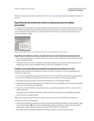Última modificación 5/5/2010                                                                                         USO DE AFTER EFFECTS CS5 715
                                                                                                                    Procesamiento y exportación



David Torno proporciona un script en el sitio web After Effects Scripts que exporta información especificada sobre un
proyecto.


Especificación de nombres de archivo y ubicaciones para las salidas
procesadas
   Se puede colocar un elemento procesado previamente o comprobar el destino de un elemento de procesamiento en cola
   mediante la ampliación del grupo Módulo de salida del panel Cola de procesamiento y haciendo clic en la ruta del
archivo subrayada, o bien haciendo clic con el botón derecho (MS Windows) o con el botón Control (Mac OS) en el
encabezado Módulo de salida.




Haga clic en el triángulo para abrir el menú Salida a o haga clic en el texto subrayado para escribir un destino.


Especificar el nombre de archivo y la ubicación de un único elemento de procesamiento
• Para escribir manualmente un nombre de archivo y una carpeta de destino, haga clic en el texto subrayado situado
  junto al encabezado Salida a.
• Si desea dar nombre a un archivo utilizando una plantilla de asignación de nombres de archivo, haga clic en el
  triángulo que aparece junto al encabezado Salida a y seleccione una plantilla en el menú.

Creación y uso de plantillas personalizadas de asignación de nombres de archivo
Se pueden utilizar plantillas personalizadas para asignar un nombre a la salida de acuerdo con propiedades de la
composición y del proyecto.
    Para convertir una plantilla de asignación de nombre de archivo en la plantilla predeterminada, mantenga pulsada
    la tecla Control (Windows) o Comando (Mac OS) y seleccione la plantilla en el menú emergente Salida a.
1 En el panel Cola de procesamiento, seleccione Personalizado en el menú emergente Salida a.
2 Si desea basar la nueva plantilla de asignación de nombre de archivo en una plantilla existente, seleccione la plantilla
   existente en el menú Ajustes preestablecidos.
3 Haga clic en el cuadro Plantilla en el que desee insertar una regla de asignación de nombres y realice una de las
   opciones siguientes:
• Para agregar una propiedad preestablecida al nombre de archivo, selecciónela en el menú Agregar propiedad.
• Escriba el texto en el cuadro Plantilla.
Nota: Asegúrese de que el punto de inserción está fuera de los corchetes ([ ]) de las propiedades preestablecidas.
4 Realice una de las acciones siguientes:
• Para guardar la plantilla de asignación de nombre de archivo para utilizarla más adelante en el menú Salida a, haga
  clic en el botón Guardar . En el cuadro de diálogo Elegir nombre, introduzca un nombre para la plantilla de
  asignación de nombre de archivo y haga clic en Aceptar (MS Windows) u OK (Mac OS).
• Para utilizar siempre la plantilla de asignación de nombre de archivo, seleccione Predeterminada.
 