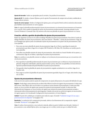 Última modificación 5/5/2010                                                                   USO DE AFTER EFFECTS CS5 717
                                                                                              Procesamiento y exportación



Ajustes de borrador Suelen ser apropiados para la revisión y las pruebas de movimiento.

Ajustes de DV Es similar a Ajustes Óptimos, pero la opción Procesamiento de campos está activada y establecida en
Campo inferior primero.
Ajustes de varios equipos Similar a Configuración óptima, pero con la opción Omitir archivos existentes seleccionada
para habilitar el procesamiento en varios equipos.
Nota: Se asigna la plantilla predeterminada de ajustes de procesamiento a un elemento de procesamiento en el momento
de su creación. Para cambiar de plantilla de ajustes de procesamiento predeterminada, mantenga pulsada la tecla
Control (Windows) o Comando (Mac OS) mientras selecciona una plantilla de ajustes de procesamiento en el menú.

Creación, edición y gestión de plantillas de ajustes de procesamiento
Realice las siguientes acciones en el cuadro de diálogo Plantillas de ajustes de procesamiento. Para abrir el cuadro de
diálogo Plantillas de ajustes de procesamiento, seleccione Edición > Plantillas > Ajustes de procesamiento o haga clic
en el triángulo que aparece junto al encabezado Ajustes de procesamiento en el panel Cola de procesamiento y elija
Crear plantilla.
• Para crear una nueva plantilla de ajustes de procesamiento, haga clic en Nuevo, especifique los ajustes de
  procesamiento que desee y haga clic en Aceptar (MS Windows) u OK (Mac OS). Introduzca un nombre para la
  nueva plantilla.
• Para editar una plantilla existente de ajustes de procesamiento, selecciónela en el menú Nombre de los ajustes y, a
  continuación, haga clic en Editar y especifique los ajustes de procesamiento.
Nota: Los cambios en una plantilla existente no influyen en los elementos de procesamiento que ya se encuentran en la
cola de procesamiento.
• Para especificar la plantilla predeterminada de ajustes de procesamiento que se utilizará en el procesamiento de
  películas, fotogramas individuales, películas preprocesadas o proxy, seleccione una plantilla en el menú del área
  Opciones predeterminadas del panel Plantillas de ajustes de procesamiento.
• Para guardar todas las plantillas de ajustes de procesamiento cargadas actualmente en un archivo, haga clic en
  Guardar todo.
• Para cargar un archivo de plantillas de ajustes de procesamiento guardado, haga clic en Cargar, selecciónelo y haga
  clic en Abrir.

Ajustes de procesamiento referencia
Cada uno de estos ajustes anula los ajustes de composición, los ajustes del proyecto y los ajustes del definidor de capa.
Registro Puede elegir cuánta información escribirá After Effects al archivo de registro de procesamiento. Si selecciona
Sólo errores, After Effects sólo crea el archivo si se producen errores durante el procesamiento. Si selecciona Más
ajustes, se crea un archivo de registro que enumera los ajustes de procesamiento actuales. Si selecciona Más
información por fotograma, se crea un archivo de registro que enumera los ajustes de procesamiento actuales e
información sobre el procesamiento de cada fotograma. Cuando se ha escrito un archivo de registro, la ruta al archivo
de registro aparece en el encabezado Configuración de procesamiento y el menú Registro.
Calidad El ajuste de la calidad que se empleará para todas las capas. (Consulte “Calidad de imagen de una capa y
posicionamiento de subpíxeles” en la página 135).
Resolución La resolución de la composición procesada, relativa a las dimensiones de la composición original.
(Consulte “Resolución” en la página 189).
Nota: Si realiza el procesamiento a una resolución reducida, defina la opción Calidad como Borrador. Realizar el
procesamiento a una calidad Óptima ofrece una imagen que no es nítida y tarda más que en calidad Borrador.
 