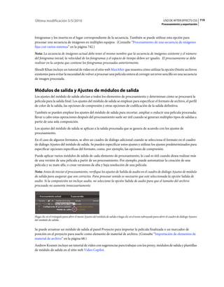 Última modificación 5/5/2010                                                                                        USO DE AFTER EFFECTS CS5 719
                                                                                                                   Procesamiento y exportación



fotogramas y los inserta en el lugar correspondiente de la secuencia. También se puede utilizar esta opción para
procesar una secuencia de imágenes en múltiples equipos. (Consulte “Procesamiento de una secuencia de imágenes
fijas con varios sistemas” en la página 742.)
Nota: La secuencia de imágenes actual debe tener el mismo nombre que la secuencia de imágenes existente y el número
del fotograma inicial, la velocidad de los fotogramas y el espacio de tiempo deben ser iguales. El procesamiento se debe
realizar en la carpeta que contiene los fotogramas procesados anteriormente.
Shoaib Khan incluye un tutorial de vídeo en el sitio web MaxAfter que muestra cómo utilizar la opción Omitir archivos
existentes para evitar la necesidad de volver a procesar una película entera al corregir un error sencillo en una secuencia
de imagen procesada.


Módulos de salida y Ajustes de módulos de salida
Los ajustes del módulo de salida afectan a todos los elementos de procesamiento y determinan cómo se procesará la
película para la salida final. Los ajustes del módulo de salida se emplean para especificar el formato de archivo, el perfil
de color de la salida, las opciones de compresión y otras opciones de codificación de la salida definitiva.
También se pueden emplear los ajustes del módulo de salida para recortar, ampliar o reducir una película procesada;
llevar a cabo estas operaciones después del procesamiento suele ser útil cuando se generan múltiples tipos de salidas a
partir de una sola composición.
Los ajustes del módulo de salida se aplican a la salida procesada que se genera de acuerdo con los ajustes de
procesamiento.
En el caso de algunos formatos, se abre un cuadro de diálogo adicional cuando se selecciona el formato en el cuadro
de diálogo Ajustes del módulo de salida. Se pueden especificar estos ajustes y utilizar los ajustes predeterminados para
especificar opciones específicas del formato, como, por ejemplo, las opciones de compresión.
Puede aplicar varios módulos de salida de cada elemento de procesamiento, lo cual es útil cuando desea realizar más
de una versión de una película a partir de un procesamiento. Por ejemplo, puede automatizar la creación de una
película y su mate alfa, o crear versiones de alta y baja resolución de una película.
Nota: Antes de iniciar el procesamiento, verifique los ajustes de Salida de audio en el cuadro de diálogo Ajustes de módulo
de salida para asegurar que son correctos. Para procesar sonido es necesario que esté seleccionada la opción Salida de
audio. Si la composición no incluye audio, no seleccione la opción Salida de audio para que el tamaño del archivo
procesado no aumente innecesariamente.




Haga clic en el triángulo para abrir el menú Ajustes del módulo de salida o haga clic en el texto subrayado para abrir el cuadro de diálogo Ajustes
del módulo de salida.


Se puede arrastrar un módulo de salida al panel Proyecto para importar la película finalizada o un marcador de
posición en el proyecto para usarlo como elemento de material de archivo. (Consulte “Importación de elementos de
material de archivo” en la página 68.)
Andrew Kramer incluye un tutorial de vídeo con sugerencias para trabajar con los proxy, módulos de salida y plantillas
de módulo de salida en el sitio web Video Copilot.
 