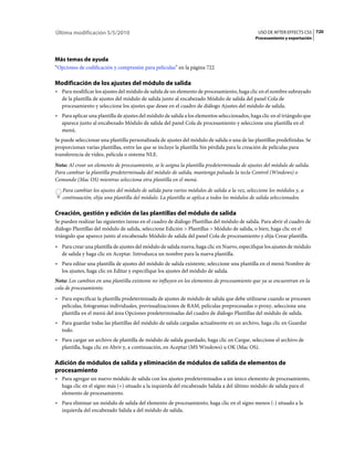 Última modificación 5/5/2010                                                                    USO DE AFTER EFFECTS CS5 720
                                                                                              Procesamiento y exportación




Más temas de ayuda
“Opciones de codificación y compresión para películas” en la página 722

Modificación de los ajustes del módulo de salida
• Para modificar los ajustes del módulo de salida de un elemento de procesamiento, haga clic en el nombre subrayado
  de la plantilla de ajustes del módulo de salida junto al encabezado Módulo de salida del panel Cola de
  procesamiento y seleccione los ajustes que desee en el cuadro de diálogo Ajustes del módulo de salida.
• Para aplicar una plantilla de ajustes del módulo de salida a los elementos seleccionados, haga clic en el triángulo que
  aparece junto al encabezado Módulo de salida del panel Cola de procesamiento y seleccione una plantilla en el
  menú.
Se puede seleccionar una plantilla personalizada de ajustes del módulo de salida o una de las plantillas predefinidas. Se
proporcionan varias plantillas, entre las que se incluye la plantilla Sin pérdida para la creación de películas para
transferencia de vídeo, película o sistema NLE.
Nota: Al crear un elemento de procesamiento, se le asigna la plantilla predeterminada de ajustes del módulo de salida.
Para cambiar la plantilla predeterminada del módulo de salida, mantenga pulsada la tecla Control (Windows) o
Comando (Mac OS) mientras selecciona otra plantilla en el menú.
   Para cambiar los ajustes del módulo de salida para varios módulos de salida a la vez, seleccione los módulos y, a
   continuación, elija una plantilla del módulo. La plantilla se aplica a todos los módulos de salida seleccionados.

Creación, gestión y edición de las plantillas del módulo de salida
Se pueden realizar las siguientes tareas en el cuadro de diálogo Plantillas del módulo de salida. Para abrir el cuadro de
diálogo Plantillas del módulo de salida, seleccione Edición > Plantillas > Módulo de salida, o bien, haga clic en el
triángulo que aparece junto al encabezado Módulo de salida del panel Cola de procesamiento y elija Crear plantilla.
• Para crear una plantilla de ajustes del módulo de salida nueva, haga clic en Nuevo, especifique los ajustes de módulo
  de salida y haga clic en Aceptar. Introduzca un nombre para la nueva plantilla.
• Para editar una plantilla de ajustes del módulo de salida existente, seleccione una plantilla en el menú Nombre de
  los ajustes, haga clic en Editar y especifique los ajustes del módulo de salida.
Nota: Los cambios en una plantilla existente no influyen en los elementos de procesamiento que ya se encuentran en la
cola de procesamiento.
• Para especificar la plantilla predeterminada de ajustes de módulo de salida que debe utilizarse cuando se procesen
  películas, fotogramas individuales, previsualizaciones de RAM, películas preprocesadas o proxy, seleccione una
  plantilla en el menú del área Opciones predeterminadas del cuadro de diálogo Plantillas del módulo de salida.
• Para guardar todas las plantillas del módulo de salida cargadas actualmente en un archivo, haga clic en Guardar
  todo.
• Para cargar un archivo de plantilla de módulo de salida guardado, haga clic en Cargar, seleccione el archivo de
  plantilla, haga clic en Abrir y, a continuación, en Aceptar (MS Windows) u OK (Mac OS).

Adición de módulos de salida y eliminación de módulos de salida de elementos de
procesamiento
• Para agregar un nuevo módulo de salida con los ajustes predeterminados a un único elemento de procesamiento,
  haga clic en el signo más (+) situado a la izquierda del encabezado Salida a del último módulo de salida para el
  elemento de procesamiento.
• Para eliminar un módulo de salida del elemento de procesamiento, haga clic en el signo menos (-) situado a la
  izquierda del encabezado Salida a del módulo de salida.
 