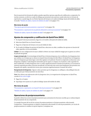 Última modificación 5/5/2010                                                                   USO DE AFTER EFFECTS CS5 723
                                                                                              Procesamiento y exportación



Para la mayoría de los formatos de salida se pueden especificar opciones específicas de codificación y compresión. En
muchas ocasiones, se abrirá un cuadro de diálogo que presentará estas opciones cuando seleccione un formato de
exportación o cuando haga clic en el botón Opciones de formato en el cuadro de diálogo Ajustes del módulo de salida.
(Consulte “Módulos de salida y Ajustes de módulos de salida” en la página 719.)


Más temas de ayuda
“Descripción general de procesamiento y exportación” en la página 706
“Procesamiento y exportación de una película utilizando la cola de procesamiento” en la página 710
“Módulos de salida y Ajustes de módulos de salida” en la página 719


Ajustes de compresión y codificación de QuickTime (MOV)
1 En el panel Cola de procesamiento, haga clic en el nombre subrayado del módulo de salida.
2 Seleccione QuickTime en el menú Formato.
3 Haga clic en Opciones de formato en la sección Salida de vídeo.
4 En el cuadro de diálogo de opciones de QuickTime, seleccione un códec y establezca las opciones en función del
   códec específico y de sus necesidades:
Calidad Con una configuración de mayor calidad se obtiene una mejor calidad de imagen pero se genera un archivo
de película más grande.
Imagen principal cada En terminología de QuickTime, el término fotogramas clave es diferente a los fotogramas clave
que cambian con el tiempo que se colocan en el panel Línea de tiempo de After Effects. En QuickTime, los fotogramas
clave son fotogramas que tienen lugar a intervalos regulares en la película. Durante la compresión se almacenan como
fotogramas completos. Cada fotograma intermedio que los separa se compara con el anterior y sólo se guardan los
datos modificados. Si utiliza fotogramas clave, se reduce significativamente el tamaño de la película y se incrementa la
memoria requerida para editar y procesar una película. Los intervalos más cortos entre fotogramas clave permiten una
búsqueda más rápida y reproducción inversa, pero aumentan significativamente el tamaño del archivo.
Reorganización de fotogramas Algunos códecs permiten que los fotogramas se codifiquen y descodifiquen fuera de
su orden para que el almacenamiento sea más eficaz.
Nota: Para obtener más información sobre los fotogramas clave y la reorganización de fotogramas en QuickTime,
consulte el sitio web de Apple.
5 Haga clic en Aceptar.
6 Especifique otros ajustes en el cuadro de diálogo Ajustes del módulo de salida.


Más temas de ayuda
“Procesamiento y exportación con el panel Cola de procesamiento” en la página 709
“Módulos de salida y Ajustes de módulos de salida” en la página 719


Operaciones de postprocesamiento
Se pueden utilizar las acciones de postprocesamiento para automatizar las funciones sencillas que se realizan después
del procesamiento de una composición.
Un ejemplo frecuente del uso de las acciones de postprocesamiento es el preprocesamiento: seleccionando
Composición > Preprocesamiento, se añade la composición seleccionada a la cola de procesamiento y en Acción de
postprocesamiento se establece la opción Importar y reemplazar uso.
 