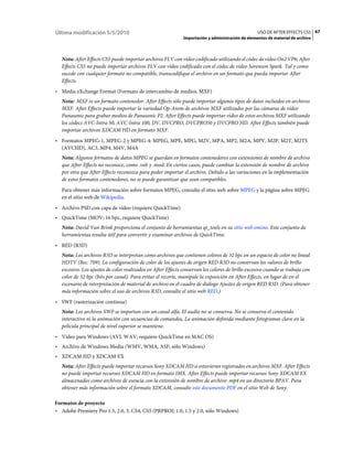Última modificación 5/5/2010                                                                       USO DE AFTER EFFECTS CS5 67
                                                              Importación y administración de elementos de material de archivo



   Nota: After Effects CS5 puede importar archivos FLV con vídeo codificado utilizando el códec de vídeo On2 VP6; After
   Effects CS5 no puede importar archivos FLV con vídeo codificado con el códec de vídeo Sorenson Spark. Tal y como
   sucede con cualquier formato no compatible, transcodifique el archivo en un formato que pueda importar After
   Effects.
• Media eXchange Format (Formato de intercambio de medios, MXF)
   Nota: MXF es un formato contenedor. After Effects sólo puede importar algunos tipos de datos incluidos en archivos
   MXF. After Effects puede importar la variedad Op-Atom de archivos MXF utilizados por las cámaras de vídeo
   Panasonic para grabar medios de Panasonic P2. After Effects puede importar vídeo de estos archivos MXF utilizando
   los códecs AVC-Intra 50, AVC-Intra 100, DV, DVCPRO, DVCPRO50 y DVCPRO HD. After Effects también puede
   importar archivos XDCAM HD en formato MXF.
• Formatos MPEG-1, MPEG-2 y MPEG-4: MPEG, MPE, MPG, M2V, MPA, MP2, M2A, MPV, M2P, M2T, M2TS
  (AVCHD), AC3, MP4, M4V, M4A
   Nota: Algunos formatos de datos MPEG se guardan en formatos contenedores con extensiones de nombre de archivo
   que After Effects no reconoce, como .vob y .mod. En ciertos casos, puede cambiar la extensión de nombre de archivo
   por otra que After Effects reconozca para poder importar el archivo. Debido a las variaciones en la implementación
   de estos formatos contenedores, no se puede garantizar que sean compatibles.
   Para obtener más información sobre formatos MPEG, consulte el sitio web sobre MPEG y la página sobre MPEG
   en el sitio web de Wikipedia.
• Archivo PSD con capa de vídeo (requiere QuickTime)
• QuickTime (MOV; 16 bpc, requiere QuickTime)
   Nota: David Van Brink proporciona el conjunto de herramientas qt_tools en su sitio web omino. Este conjunto de
   herramientas resulta útil para convertir y examinar archivos de QuickTime.
• RED (R3D)
   Nota: Los archivos R3D se interpretan como archivos que contienen colores de 32 bpc en un espacio de color no lineal
   HDTV (Rec. 709). La configuración de color de los ajustes de origen RED R3D no conservan los valores de brillo
   excesivo. Los ajustes de color realizados en After Effects conservan los colores de brillo excesivo cuando se trabaja con
   color de 32 bpc (bits por canal). Para evitar el recorte, manipule la exposición en After Effects, en lugar de en el
   escenario de interpretación de material de archivo en el cuadro de diálogo Ajustes de origen RED R3D. (Para obtener
   más información sobre el uso de archivos R3D, consulte el sitio web RED.)
• SWF (rasterización continua)
   Nota: Los archivos SWF se importan con un canal alfa. El audio no se conserva. No se conserva el contenido
   interactivo ni la animación con secuencias de comandos, La animación definida mediante fotogramas clave en la
   película principal de nivel superior se mantiene.
• Vídeo para Windows (AVI, WAV; requiere QuickTime en MAC OS)
• Archivo de Windows Media (WMV, WMA, ASF; sólo Windows)
• XDCAM HD y XDCAM EX
   Nota: After Effects puede importar recursos Sony XDCAM HD si estuvieran registrados en archivos MXF. After Effects
   no puede importar recursos XDCAM HD en formato IMX. After Effects puede importar recursos Sony XDCAM EX
   almacenados como archivos de esencia con la extensión de nombre de archivo .mp4 en un directorio BPAV. Para
   obtener más información sobre el formato XDCAM, consulte este documento PDF en el sitio Web de Sony.

Formatos de proyecto
• Adobe Premiere Pro 1.5, 2.0, 3, CS4, CS5 (PRPROJ; 1.0, 1.5 y 2.0, sólo Windows)
 