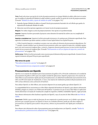 Última modificación 5/5/2010                                                                     USO DE AFTER EFFECTS CS5 724
                                                                                                Procesamiento y exportación



Nota: Puede seleccionar una opción de Acción de postprocesamiento en el grupo Módulo de salida y debe tener en cuenta
que al modificar la plantilla del Módulo de salida también se puede cambiar la opción de Acción de postprocesamiento.
(Consulte “Módulos de salida y Ajustes de módulos de salida” en la página 719.)
1 Expanda el grupo Módulo de salida en el panel Cola de procesamiento haciendo clic en la flecha que queda a la
   izquierda del encabezado Módulo de salida.
2 Seleccione una de las opciones siguientes en el menú Acción de postprocesamiento:
Ninguno No realiza ninguna acción de postprocesamiento. Esta opción es la predeterminada.

Importar Importa el archivo procesado al proyecto como elemento de material de archivo una vez completado el
procesamiento.
Importar y reemplazar uso Importa el archivo procesado al proyecto y lo sustituye por el elemento especificado. Para
especificar el elemento que desea sustituir, arrastre el icono espiral hasta él en el panel Proyecto.
   Utilice la opción Importar y reemplazar uso para crear una cadena de elementos de procesamiento dependientes. Por
   ejemplo, se puede establecer que un elemento de procesamiento utilice una carpeta de inspección y múltiples equipos
para crear una secuencia de imágenes fijas y, entonces, el siguiente elemento puede procesar un único archivo de película
a partir de esa secuencia de imágenes fijas. (Consulte “Procesamiento en red con carpetas de inspección y motores de
procesamiento” en la página 738.)
Definir proxy Define el archivo procesado como un proxy para el elemento del proyecto especificado. Arrastre el icono
espiral al elemento del panel Proyecto para especificarlo.


Más temas de ayuda
“Marcadores de posición y proxies” en la página 83
“Preprocesamiento de una composición anidada” en la página 62


Procesamiento con OpenGL
OpenGL es un conjunto de estándares para el procesamiento de gráficos 2D y 3D de alto rendimiento en la unidad de
procesamiento de gráficos (GPU) para una amplia variedad de aplicaciones. OpenGL proporciona a los usuarios de
After Effects un procesamiento rápido para las previsualizaciones y la salida final transfiriendo el procesamiento de la
CPU a la GPU de la tarjeta de visualización. A veces, a las mejoras de rendimiento producto del procesamiento en la
GPU se hace referencia como aceleración de hardware.
Para utilizar OpenGL en After Effects, será necesario disponer de una tarjeta gráfica que admita OpenGL 2.0.
La compatibilidad de las características en After Effects depende del hardware de OpenGL; para obtener información
detallada, póngase en contacto con el fabricante del hardware. La primera vez que se inicia After Effects, la aplicación
intenta determinar si la tarjeta de visualización cumple los requisitos y habilita o deshabilita OpenGL, según proceda.
Para obtener información sobre hardware específico de OpenGL, vaya a la sección de After Effects del sitio Web de
Adobe.
Importante: Debido a que no todas las funciones de una composición se pueden procesar con (y debido a que algunas
funciones que se pueden procesar con OpenGL lo hacen con resultados distintos), puede que sólo desee emplear el
procesamiento con OpenGL para acelerar vistas previas y obtener un procesamiento más rápido para resultados no
finales.
Para obtener más información sobre el procesamiento para previsualizaciones con OpenGL, consulte “Modos de
previsualización y preferencias de la calidad del visor” en la página 182.
 