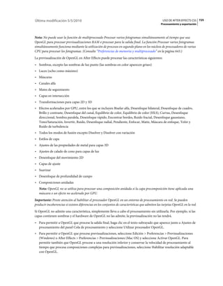 Última modificación 5/5/2010                                                                      USO DE AFTER EFFECTS CS5 725
                                                                                                Procesamiento y exportación



Nota: No puede usar la función de multiprocesado Procesar varios fotogramas simultáneamente al tiempo que usa
OpenGL para procesar previsualizaciones RAM o procesar para la salida final. La función Procesar varios fotogramas
simultáneamente funciona mediante la utilización de procesos en segundo plano en los núcleos de procesadores de varias
CPU para procesar los fotogramas. (Consulte “Preferencias de memoria y multiprocesado” en la página 643.)
La previsualización de OpenGL en After Effects puede procesar las características siguientes:
• Sombras, excepto las sombras de luz punto (las sombras en color aparecen grises)
• Luces (ocho como máximo)
• Máscaras
• Canales alfa
• Mates de seguimiento
• Capas en intersección
• Transformaciones para capas 2D y 3D
• Efectos acelerados por GPU, entre los que se incluyen Biselar alfa, Desenfoque bilateral, Desenfoque de cuadro,
  Brillo y contraste, Desenfoque del canal, Equilibrio de color, Equilibrio de color (HLS), Curvas, Desenfoque
  direccional, Sombra paralela, Desenfoque rápido, Encontrar bordes, Ruido fractal, Desenfoque gaussiano,
  Tono/Saturación, Invertir, Ruido, Desenfoque radial, Pendiente, Enfocar, Matiz, Máscara de enfoque, Teñir y
  Ruido de turbulencia
• Todos los modos de fusión excepto Disolver y Disolver con variación
• Estilos de capa
• Ajustes de las propiedades de metal para capas 3D
• Ajustes de calado de cono para capas de luz
• Desenfoque del movimiento 2D
• Capas de ajuste
• Suavizar
• Desenfoque de profundidad de campo
• Composiciones anidadas
   Nota: OpenGL no se utiliza para procesar una composición anidada si la capa precomposición tiene aplicada una
   máscara o un efecto no acelerado por GPU.
Importante: Preste atención al habilitar el procesador OpenGL en un entorno de procesamiento en red. Se pueden
producir incoherencias si existen diferencias en los conjuntos de características que admiten las tarjetas OpenGL en la red.
Si OpenGL no admite una característica, simplemente lleva a cabo el procesamiento sin utilizarla. Por ejemplo, si las
capas contienen sombras y el hardware de OpenGL no las admite, la previsualización no las tendrá.
• Para permitir a OpenGL que procese la salida final, haga clic en el texto subrayado que aparece junto a Ajustes de
  procesamiento del panel Cola de procesamiento y seleccione Utilizar procesador OpenGL.
• Para permitir a OpenGL que procese previsualizaciones, seleccione Edición > Preferencias > Previsualizaciones
  (Windows) o After Effects > Preferencias > Previsualizaciones (Mac OS) y seleccione Activar OpenGL. Para
  permitir también que OpenGL procese a una resolución inferior y conservar la velocidad de procesamiento al
  tiempo que procesa composiciones complejas para previsualizaciones, seleccione Habilitar resolución adaptable
  con OpenGL.
 