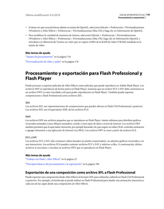Última modificación 5/5/2010                                                                  USO DE AFTER EFFECTS CS5 726
                                                                                             Procesamiento y exportación



• Si desea ver qué características admite su tarjeta de OpenGL, seleccione Edición > Preferencias > Previsualizaciones
  (Windows) o After Effects > Preferencias > Previsualizaciones (Mac OS) y haga clic en Información de OpenGL.
• Para modificar la cantidad de memoria de textura, seleccione Edición > Preferencias > Previsualizaciones
  (Windows) o After Effects > Preferencias > Previsualizaciones (Mac OS), haga clic en Información OpenGL e
  introduzca en Memoria de Textura un valor que no supere el 80% de la RAM de vídeo (VRAM) instalada en la
  tarjeta de vídeo.


Más temas de ayuda
“Ajustes de procesamiento” en la página 716
“Previsualización de vídeo y audio” en la página 176



Procesamiento y exportación para Flash Professional y
Flash Player
Puede procesar y exportar películas de After Effects como películas que puede reproducir en Adobe Flash Player. Los
archivos SWF se reproducen de forma nativa en Flash Player, mientras que un archivo FLV o F4V debe contenerse en
un archivo SWF (o estar vinculado a él) para poder reproducirse en Flash Player. También puede exportar
composiciones a Flash Professional como archivos XFL.

XFL
Los archivos XFL son representaciones de composiciones que pueden abrirse en Flash CS4 Professional o posterior.
Los archivos XFL son el equivalente XML de los archivos FLA.

SWF
Los archivos SWF son archivos pequeños que se reproducen en Flash Player. Suelen utilizarse para distribuir gráficos
vectoriales animados (como dibujos animados), sonido y otros tipos de datos a través de Internet. Los archivos SWF
también permiten que el espectador interactúe, por ejemplo haciendo clic para seguir un enlace Web, controlar animación
o agregar elementos a una aplicación de Internet rica (RIA). Los archivos SWF se crean a partir de archivos FLA.

FLV y F4V
Los archivos FLV y F4V sólo contienen vídeos basados en píxeles (rasterizados), no admiten gráficos vectoriales y no
son interactivos. Los archivos FLA pueden contener archivos FLV y F4V y referirse a ellos. A continuación, dichos
archivos se incrustan o vinculan en archivos SWF que se reproducen en Flash Player.


Más temas de ayuda
“Trabajo con Flash y After Effects” en la página 22
“Principios básicos del procesamiento y la exportación” en la página 706


Exportación de una composición como archivo XFL a Flash Professional
Puede exportar una composición desde After Effects al formato XFL para utilizarla y editarla en Flash CS4 Professional
o posterior. Por ejemplo, ActionScript se puede utilizar en Flash Professional para añadir una animación interactiva a
cada una de las capas desde una composición de After Effects.
 