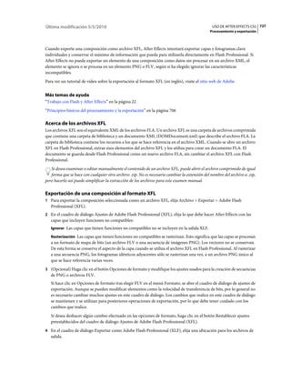 Última modificación 5/5/2010                                                                    USO DE AFTER EFFECTS CS5 727
                                                                                              Procesamiento y exportación



Cuando exporte una composición como archivo XFL, After Effects intentará exportar capas y fotogramas clave
individuales y conservar el máximo de información que pueda para utilizarla directamente en Flash Professional. Si
After Effects no puede exportar un elemento de una composición como datos sin procesar en un archivo XML, el
elemento se ignora o se procesa en un elemento PNG o FLV, según si ha elegido ignorar las características
incompatibles.
Para ver un tutorial de vídeo sobre la exportación al formato XFL (en inglés), visite el sitio web de Adobe.


Más temas de ayuda
“Trabajo con Flash y After Effects” en la página 22
“Principios básicos del procesamiento y la exportación” en la página 706

Acerca de los archivos XFL
Los archivos XFL son el equivalente XML de los archivos FLA. Un archivo XFL es una carpeta de archivos comprimida
que contiene una carpeta de biblioteca y un documento XML (DOMDocument.xml) que describe el archivo FLA. La
carpeta de biblioteca contiene los recursos a los que se hace referencia en el archivo XML. Cuando se abre un archivo
XFL en Flash Professional, extrae esos elementos del archivo XFL y los utiliza para crear un documento FLA. El
documento se guarda desde Flash Professional como un nuevo archivo FLA, sin cambiar el archivo XFL con Flash
Professional.
   Si desea examinar o editar manualmente el contenido de un archivo XFL, puede abrir el archivo comprimido de igual
   forma que se hace con cualquier otro archivo .zip. No es necesario cambiar la extensión del nombre del archivo a .zip,
pero hacerlo así puede simplificar la extracción de los archivos para este examen manual.

Exportación de una composición al formato XFL
1 Para exportar la composición seleccionada como un archivo XFL, elija Archivo > Exportar > Adobe Flash
   Professional (XFL).
2 En el cuadro de diálogo Ajustes de Adobe Flash Professional (XFL), elija lo que debe hacer After Effects con las
   capas que incluyen funciones no compatibles:
   Ignorar Las capas que tienen funciones no compatibles no se incluyen en la salida XLF.

   Rasterización Las capas que tienen funciones no compatibles se rasterizan. Esto significa que las capas se procesan
   a un formato de mapa de bits (un archivo FLV o una secuencia de imágenes PNG). Los vectores no se conservan.
   De esta forma se conserva el aspecto de la capa cuando se utiliza el archivo XFL en Flash Professional. Al rasterizar
   a una secuencia PNG, los fotogramas idénticos adyacentes sólo se rasterizan una vez, a un archivo PNG único al
   que se hace referencia varias veces.
3 (Opcional) Haga clic en el botón Opciones de formato y modifique los ajustes usados para la creación de secuencias
   de PNG o archivos FLV.
   Si hace clic en Opciones de formato tras elegir FLV en el menú Formato, se abre el cuadro de diálogo de ajustes de
   exportación. Aunque se pueden modificar elementos como la velocidad de transferencia de bits, por lo general no
   es necesario cambiar muchos ajustes en este cuadro de diálogo. Los cambios que realice en este cuadro de diálogo
   se mantienen y se utilizan para posteriores operaciones de exportación, por lo que debe tener cuidado con los
   cambios que realice.
   Si desea deshacer algún cambio efectuado en las opciones de formato, haga clic en el botón Restablecer ajustes
   preestablecidos del cuadro de diálogo Ajustes de Adobe Flash Professional (XFL).
4 En el cuadro de diálogo Exportar como Adobe Flash Professional (XLF), elija una ubicación para los archivos de
   salida.
 