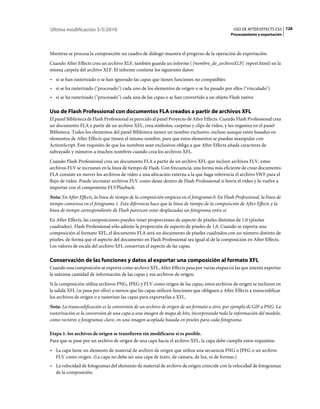 Última modificación 5/5/2010                                                                    USO DE AFTER EFFECTS CS5 728
                                                                                               Procesamiento y exportación



Mientras se procesa la composición un cuadro de diálogo muestra el progreso de la operación de exportación.
Cuando After Effects crea un archivo XLF, también guarda un informe ( [nombre_de_archivoXLF] report.html) en la
misma carpeta del archivo XLF. El informe contiene los siguientes datos:
• si se han rasterizado o se han ignorado las capas que tienen funciones no compatibles
• si se ha rasterizado ("procesado") cada uno de los elementos de origen o se ha pasado por ellos ("vinculado")
• si se ha rasterizado ("procesado") cada una de las capas o se han convertido a un objeto Flash nativo

Uso de Flash Professional con documentos FLA creados a partir de archivos XFL
El panel Biblioteca de Flash Professional es parecido al panel Proyecto de After Effects. Cuando Flash Professional crea
un documento FLA a partir de un archivo XFL, crea símbolos, carpetas y clips de vídeo, y los organiza en el panel
Biblioteca. Todos los elementos del panel Biblioteca tienen un nombre exclusivo, incluso aunque estén basados en
elementos de After Effects que tienen el mismo nombre, para que estos elementos se puedan manipular con
ActionScript. Este requisito de que los nombres sean exclusivos obliga a que After Effects añada caracteres de
subrayado y números a muchos nombres cuando crea los archivos XFL.
Cuando Flash Professional crea un documento FLA a partir de un archivo XFL que incluye archivos FLV, estos
archivos FLV se incrustan en la línea de tiempo de Flash. Con frecuencia, una forma más eficiente de crear documento
FLA consiste en mover los archivos de vídeo a una ubicación externa a la que haga referencia el archivo SWF para el
flujo de vídeo. Puede incrustar archivos FLV como desee dentro de Flash Professional si borra el vídeo y lo vuelve a
importar con el componente FLVPlayback.
Nota: En After Effects, la línea de tiempo de la composición empieza en el fotograma 0. En Flash Professional, la línea de
tiempo comienza en el fotograma 1. Esta diferencia hace que la línea de tiempo de la composición de After Effects y la
línea de tiempo correspondiente de Flash parezcan estar desplazadas un fotograma entre sí.
En After Effects, las composiciones pueden tener proporciones de aspecto de píxeles distintas de 1,0 (píxeles
cuadrados). Flash Professional sólo admite la proporción de aspecto de píxeles de 1,0. Cuando se exporta una
composición al formato XFL, el documento FLA será un documento de píxeles cuadrados con un número distinto de
píxeles, de forma que el aspecto del documento en Flash Professional sea igual al de la composición en After Effects.
Los valores de escala del archivo XFL conservan el aspecto de las capas.

Conservación de las funciones y datos al exportar una composición al formato XFL
Cuando una composición se exporta como archivo XFL, After Effects pasa por varias etapas en las que intenta exportar
la máxima cantidad de información de las capas y sus archivos de origen.
Si la composición utiliza archivos PNG, JPEG y FLV como origen de las capas, estos archivos de origen se incluyen en
la salida XFL (se pasa por ellos) a menos que las capas utilicen funciones que obliguen a After Effects a transcodificar
los archivos de origen o a rasterizar las capas para exportarlas a XFL.
Nota: La transcodificación es la conversión de un archivo de origen de un formato a otro, por ejemplo de GIF a PNG. La
rasterización es la conversión de una capa a una imagen de mapa de bits, incorporando toda la información del modelo,
como vectores y fotogramas clave, en una imagen acoplada basada en píxeles para cada fotograma.

Etapa 1: los archivos de origen se transfieren sin modificarse si es posible.
Para que se pase por un archivo de origen de una capa hacia el archivo XFL, la capa debe cumplir estos requisitos:
• La capa tiene un elemento de material de archivo de origen que utiliza una secuencia PNG o JPEG o un archivo
  FLV como origen. (La capa no debe ser una capa de texto, de cámara, de luz, ni de formas.)
• La velocidad de fotogramas del elemento de material de archivo de origen coincide con la velocidad de fotogramas
  de la composición.
 