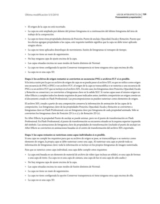 Última modificación 5/5/2010                                                                   USO DE AFTER EFFECTS CS5 729
                                                                                              Procesamiento y exportación



• El origen de la capa no está recortado.
• La capa no está ampliada por delante del primer fotograma ni a continuación del último fotograma del área de
  trabajo de la composición.
• La capa no tiene otras propiedades distintas de Posición, Punto de anclaje, Opacidad, Escala y Rotación. Puesto que
  los efectos agregan propiedades a las capas, este requisito también significa que la capa no debe tener aplicado
  ningún efecto.
• La capa no tiene aplicados desenfoque de movimiento, fusión de fotogramas ni remapeo de tiempo.
• La capa no tiene un mate de seguimiento.
• No hay ninguna capa de ajuste encima de la capa.
• Las capas situadas encima no usan modos de fusión distintos de Normal.
• La capa no tiene configurada la opción Conservar transparencia ni tiene ninguna otra capa encima de ella.
• La capa no es una capa 3D.

Etapa 2: los archivos de origen restantes se convierten en secuencias PNG o archivos FLV si es posible.
Si la única razón por la que un archivo de origen de capa no se pueda pasar al archivo XFL es que no utilice como origen
una secuencia de PNG o JPEG o un archivo FLV, el origen de la capa se transcodifica o se rasteriza a una secuencia de
PNG o a un archivo FLV que se incluye en el archivo XFL. En este caso, los fotogramas clave Posición, Opacidad, Escala
y Rotación se conservan y se convierten a fotogramas clave en la salida XLF. Si varias capas usan el mismo origen en
After Effects y cumplen todos los demás requisitos de paso indicados antes, también compartirán un origen común en
el documento creado en Flash Professional. Las precomposiciones se pueden rasterizar como elementos de origen.
El archivo XFL creado a partir de una composición conserva la información de animación de las capas de la
composición. Los fotogramas clave de las propiedades Posición, Opacidad, Escala y Rotación se convierten a
fotogramas clave en Flash Professional, con un fotograma clave por fotograma de cada propiedad animada. Sólo se
convierten los fotogramas clave de Posición 2D (x e y) y de Rotación 2D (z).
En After Effects, la propiedad Punto de anclaje se puede animar, pero no el punto de transformación en Flash
Professional. En Flash Professional, el punto de transformación se encuentra situado en la esquina superior izquierda
del símbolo. Las animaciones de fotograma clave de propiedades de transformación (incluido el punto de anclaje) en
After Effects se convierten en animaciones basadas en el centro de transformación del archivo XFL exportado.

Etapa 3: las capas restantes se rasterizan como capas individuales si es posible.
Si una capa no cumple los requisitos para que su archivo de origen se pase, se transcodifique o se rasterice como
elemento de origen, la propia capa se debe rasterizar como una capa. Al rasterizar una capa se pierde toda su
información de fotogramas clave: toda la información se incluye en los propios fotogramas de imagen rasterizada.
Para que se rasterice como capa individual, una capa debe cumplir estos requisitos:
• La capa está basada en un elemento de material de archivo de vídeo (que incluya un sólido), es una capa de formas
  o una capa de texto. (La capa no es una capa de cámara, una capa de luz ni una capa de sólo audio.)
• No hay ninguna capa de ajuste encima de la capa.
• Las capas situadas encima no usan modos de fusión distintos de Normal.
• La capa no tiene un mate de seguimiento.
• La capa no tiene configurada la opción Conservar transparencia ni tiene ninguna otra capa encima de ella.
• La capa no es una capa 3D.
 