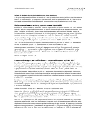 Última modificación 5/5/2010                                                                     USO DE AFTER EFFECTS CS5 730
                                                                                                Procesamiento y exportación



Etapa 4: las capas restantes se procesan y rasterizan juntas en bandejas.
Si la capa no cumple los requisitos para la rasterización a una capa individual, se procesa y rasteriza junto con las demás
capas en un grupo (bandeja). Las bandejas de capas rasterizadas juntas son normalmente capas 3D, capas que están
compuestas con los modos de fusión, los mates de seguimiento y las capas afectadas por una capa de ajuste.

Limitaciones de la exportación de composiciones al formato XFL
Cuando Flash Professional abre un archivo XFL, tiene que cargar todos los recursos en memoria. After Effects presenta
un aviso si se exporta una composición para la que los recursos consumirán más de 580 MB. De manera similar, After
Effects le avisará si un archivo XFL tardará mucho tiempo en abrirse en Flash Professional porque el número de
fotogramas de una secuencia de PNG sea de más de 1.050. La composición se puede exportar al formato XFL incluso
aunque se superen estos límites, pero es posible que no se pueda abrir el archivo XFL con Flash Professional.
   Para evitar largos tiempos de carga relacionados con las secuencias de una gran cantidad de archivos de PNG,
   considere la posibilidad de preprocesar las capas basadas en secuencias de PNG al formato FLV.
After Effects se basa en la versión incorporada de Adobe Media Encoder para crear los archivos FLV. Adobe Media
Encoder no puede crear archivos FLV con dimensiones en píxeles superiores a 1920x1080.
Cuando exporta una composición al formato XFL desde un proyecto de 32 bpc, el procesamiento de colores con
valores inferiores a 0 y superiores a 1 no produce resultados que conserven el aspecto de la composición en After
Effects. Sólo debería trabajar en proyectos de 8 bpc o 16 bpc al crear composiciones que desee exportar a Flash
Professional en el formato XFL.
El audio no se exporta al archivo XFL.


Procesamiento y exportación de una composición como archivo SWF
Los archivos SWF son archivos pequeños que se reproducen en Flash Player. Suelen utilizarse para distribuir gráficos
vectoriales animados (como dibujos animados), sonido y otros tipos de datos a través de Internet. Los archivos SWF
también permiten que el espectador interactúe, por ejemplo haciendo clic para seguir un enlace Web, controlar animación
o agregar elementos a una aplicación de Internet rica (RIA). Los archivos SWF se crean a partir de archivos FLA.
Al procesar y exportar una película a un archivo SWF, After Effects mantiene los gráficos vectoriales como objetos
vectoriales siempre que sea posible. Sin embargo, las imágenes rasterizadas, los modos de fusión, los desenfoques de
movimiento, algunos efectos y el contenido de las composiciones anidadas no se pueden representar como vectores en
el archivo SWF y se rasterizan.
Puede ignorar estos elementos no compatibles de manera que el archivo SWF sólo incluya aquellas funciones de After
Effects que se puedan convertir en elementos nativos de SWF, o puede rasterizar fotogramas que contengan funciones
no compatibles y agregarlos al archivo SWF como imágenes de mapa de bits comprimidas JPEG, lo que puede reducir
la eficacia del archivo SWF.
El audio se codifica en formato MP3 y se agrega al archivo SWF como flujo de audio.
Cuando After Effects crea un archivo SWF, también guarda un informe ([nombre_de_archivoSWF] R.htm) en la
misma carpeta del archivo SWF. El informe contiene también un enlace al archivo SWF para que se pueda
previsualizar la salida utilizando el plugin Flash Player. Abra el informe en un explorador para visualizar el archivo
SWF y ver qué elementos de la composición no se admiten.
El archivo SWF exportado incluye en la composición una instancia de cada elemento, sin modificar, y después hace
una referencia por cada uso. Si una capa se usa en varios fotogramas, todos los usos hacen referencia al mismo objeto,
incluso si las propiedades de transformación de la capa (como la Posición) son animadas. No obstante, si el contenido
de la campa cambia, por ejemplo, si una máscara de la capa es animada o si el elemento de material de archivo de origen
de la capa es un vídeo, se crea un objeto nuevo para cada fotograma en el que la capa sea visible. Si varias capas de la
 